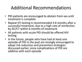 Additional Recommendations
• PID patients are encouraged to abstain from sex until
treatment is complete
• Repeat STI testing is recommended 3-6 months after a
successful treatment, due to a high rate of reinfection
by GC/CT within 6 months of treatment
• All patients with acute PID should be offered HIV
testing
• In the future, people who have had at least one
episode of PID in the past are strongly encouraged to
adopt risk reduction and prevention strategies
discussed earlier, since complications of PID are
additive with each episode
 