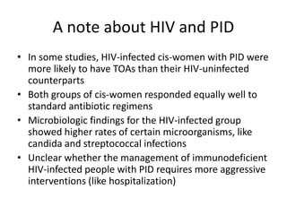 A note about HIV and PID
• In some studies, HIV-infected cis-women with PID were
more likely to have TOAs than their HIV-uninfected
counterparts
• Both groups of cis-women responded equally well to
standard antibiotic regimens
• Microbiologic findings for the HIV-infected group
showed higher rates of certain microorganisms, like
candida and streptococcal infections
• Unclear whether the management of immunodeficient
HIV-infected people with PID requires more aggressive
interventions (like hospitalization)
 