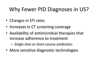Why Fewer PID Diagnoses in US?
• Changes in STI rates
• Increases in CT screening coverage
• Availability of antimicrobial therapies that
increase adherence to treatment
– Single shot or short course antibiotics
• More sensitive diagnostic technologies
 