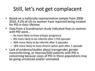 Still, let’s not get complacent
• Based on a nationally representative sample from 2006-
2010, 4.2% of US cis-women have reported being treated
for PID in their lifetime
• Data from a Scandinavian study indicated that cis-women
with PID were…
– 6x more likely to have ectopic pregnancy
– 8% more likely to be infertile after 1 PID episode
– 40% more likely to be infertile after 3 episodes
– 18% more likely to have chronic pelvic pain after 1 episode
• Lack of evidence/studies about transgender, gender
nonconforming, or intersex/DSD patients with PID is
concerning because cases of PID in these populations may
be going unnoticed and/or untreated
 