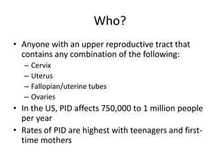 Who?
• Anyone with an upper reproductive tract that
contains any combination of the following:
– Cervix
– Uterus
– Fallopian/uterine tubes
– Ovaries
• In the US, PID affects 750,000 to 1 million people
per year
• Rates of PID are highest with teenagers and first-
time mothers
 