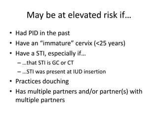 May be at elevated risk if…
• Had PID in the past
• Have an “immature” cervix (<25 years)
• Have a STI, especially if…
– …that STI is GC or CT
– …STI was present at IUD insertion
• Practices douching
• Has multiple partners and/or partner(s) with
multiple partners
 