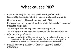 What causes PID?
• Polymicrobial (caused by a wide variety of sexually
transmitted organisms): viral, bacterial, fungal, parasitic
• Gonorrhea and chlamydia cause up to 50%
• Endogenous microorganisms found at high levels in cases of
bacterial vaginosis
– Gram positive and negative anaerobic organisms
– Gram positive and negative aerobic/facultative rods and cocci
• Mycoplasm genitalium
– Associated with milder symptoms, this small parasitic bacterium
lives on the ciliated epithelial cells of the urinary and genital
tracts in humans. Can also cause urethritis and cervicitis.
• Postpartum or postabortal (miscarriage or abortion)
infections
 