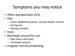 Symptoms you may notice
• Often asymptomatic (2/3)
• Pain
– Lower abdominal, pelvic, cervical and/or uterine
– During sex
– During urination
• Fever
• Discharge unusual for you
– May have a foul odor
– Increased amount
• Irregular menstrual bleeding
 