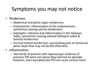 Symptoms you may not notice
• Tenderness
– Abdominal and pelvic organ tenderness
– Endometritis: inflammation of the endometrium,
sometimes causing uterine tenderness
– Salpingitis: infection and inflammation in the fallopian
tubes, sometimes causing adnexal (fallopian tubes &
ovaries) tenderness
– Cervical motion tenderness: excruciating pain on bimanual
pelvic exam that may not be felt otherwise
• Inflammation
– Two thirds of patients with laparoscopic evidence of
previous PID were not aware they had had an episode;
however, even asymptomatic PID can cause serious harm
 