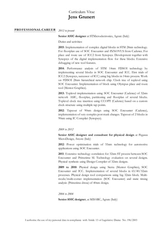 Curriculum Vitae
Jens Grunert
I authorise the use of my personal data in compliance with Article 13 of Legislative Decree No. 196/2003
PROFESSIONAL CAREER 2012 to present
Senior ASIC designer at STMicroelectronics, Agrate (Italy)
Duties and activities:
2015: Implementation of complex digital blocks in STM 28nm technology.
For floorplan use of SOC Encounter and INNOVUS from Cadence. For
place and route use of ICC2 from Synopsys. Development together with
Synopsys of the digital implementation flow for these blocks. Extensive
debugging of new tool features.
2014: Performance analysis of STM 14nm FDSOI technology by
implementing several blocks in SOC Encounter and ICC. First trials of
ICC2 (Synopsys, successor of ICC) using big blocks in 14nm process. Work
on FDSOI 28nm hierarchical network chip. Clock tree of toplevel using
SOC Encounter. Implementation of block using Olympus place and route
tool (Mentor Graphics).
2013: Toplevel implementation using SOC Encounter (Cadence) of 32nm
network ASIC, floorplan, partitioning and floorplan of several blocks.
Toplevel clock tree insertion using CCOPT (Cadence) based on a custom
clock structure using multiple tap points.
2012: Tapeout of 90nm design using SOC Encounter (Cadence),
implementation of very complex post mask changes. Tapeout of 2 blocks in
90nm using IC Compiler (Synopsys).
2009 to 2012
Senior ASIC designer and consultant for physical design at Pegasus
MicroDesign, Arcore (Italy)
2012: Power optimisation trials of 55nm technology for automotive
applications using SOC Encounter.
2011: Extensive technology correlation for 32nm ST process between SOC
Encounter and Primetime SI. Technology evaluation on several designs.
Physical synthesis using Design Compiler of 32nm designs.
2009 to 2010: Physical design using Sierra (Mentor Graphics), SOC
Encounter and ICC. Implementation of several blocks in 65/40/32nm
processes. Physical design tool comparisons using big 32nm block. Multi-
mode/multi-corner implementation (SOC Encounter) and static timing
analysis (Primetime dmsa) of 40nm design.
2004 to 2004
Senior ASIC designer, at MISARC, Agrate (Italy)
 