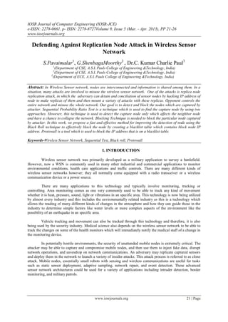 IOSR Journal of Computer Engineering (IOSR-JCE)
e-ISSN: 2278-0661, p- ISSN: 2278-8727Volume 9, Issue 5 (Mar. - Apr. 2013), PP 21-26
www.iosrjournals.org

  Defending Against Replication Node Attack in Wireless Sensor
                           Network
          S.Pavaimalar1, G.ShenbagaMoorthy2 , Dr.C. Kumar Charlie Paul3
                1
                  (Department of CSE, A.S.L Pauls College of Engineering &Technology, India)
                2
                  (Department of CSE, A.S.L Pauls College of Engineering &Technology, India)
               3
                 (Department of ECE, A.S.L Pauls College of Engineering &Technology, India)

Abstract: In Wireless Sensor network, nodes are interconnected and information is shared among them. In a
situation, many attacks are involved to misuse the wireless sensor network. One of the attacks is replica node
replication attack, in which the adversary can detain and conciliation of sensor nodes by hacking IP address of
node to make replicas of them and then mount a variety of attacks with these replicas. Opponent controls the
entire network and misuse the whole network. Our goal is to detect and block the nodes which are captured by
attacker. Sequential Probability Ratio Test is a technique which is used to find the capture node by using two
approaches. However, this technique is used to detect the capture node only which affects the neighbor node
and have a chance to collapse the network. Blocking Technique is needed to block the particular node captured
by attacker. In this work, we propose a fast and effective method for improving the detection of node using the
Black Roll technique to effectively block the node by creating a blacklist table which contains block node IP
address. Protowall is a tool which is used to block the IP address that is on a blacklist table.

Keywords-Wireless Sensor Network, Sequential Test, Black roll, Protowall

                                                 I. INTRODUCTION

         Wireless sensor network was primarily developed as a military application to survey a battlefield.
However, now a WSN is commonly used in many other industrial and commercial applications to monitor
environmental conditions, health care applications and traffic controls. There are many different kinds of
wireless sensor networks however; they all normally come equipped with a radio transceiver or a wireless
communication device or a power source.

          There are many applications to this technology and typically involve monitoring, tracking or
controlling. Area monitoring comes as one very commonly used to be able to track any kind of movement
whether it is heat, pressure, sound, light or vibrations in an specific area. This technology is now being utilized
by almost every industry and this includes the environmentally related industry as this is a technology which
allows the reading of many different kinds of changes in the atmosphere and how they can guide those in the
industry to determine simple factors like water levels or more complex aspects of the environment like the
possibility of an earthquake in an specific area.

         Vehicle tracking and movement can also be tracked through this technology and therefore, it is also
being used by the security industry. Medical science also depends on the wireless sensor network to be able to
track the changes on some of the health monitors which will immediately notify the medical staff of a change in
the monitoring device.

         In potentially hostile environments, the security of unattended mobile nodes is extremely critical. The
attacker may be able to capture and compromise mobile nodes, and then use them to inject fake data, disrupt
network operations, and eavesdrop on network communications. An adversary may replicate captured sensors
and deploy them in the network to launch a variety of insider attacks. This attack process is referred to as clone
attack. Mobile nodes, essentially small robots with sensing and wireless communications are useful for tasks
such as static sensor deployment, adaptive sampling, network repair, and event detection. These advanced
sensor network architectures could be used for a variety of applications including intruder detection, border
monitoring, and military patrols.




                                            www.iosrjournals.org                                         21 | Page
 