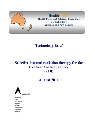 HealthPACT
Health Policy and Advisory Committee
on Technology
Australia and New Zealand
Technology Brief
Selective internal radiation therapy for the
treatment of liver cancer
(v1.0)
August 2011
 