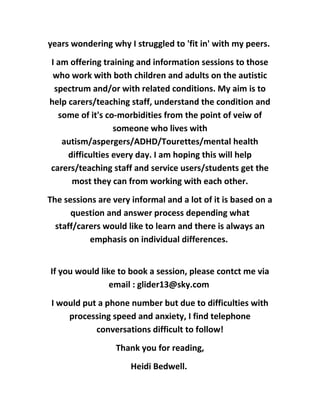 years wondering why I struggled to 'fit in' with my peers.
I am offering training and information sessions to those
who work with both children and adults on the autistic
spectrum and/or with related conditions. My aim is to
help carers/teaching staff, understand the condition and
some of it's co-morbidities from the point of veiw of
someone who lives with
autism/aspergers/ADHD/Tourettes/mental health
difficulties every day. I am hoping this will help
carers/teaching staff and service users/students get the
most they can from working with each other.
The sessions are very informal and a lot of it is based on a
question and answer process depending what
staff/carers would like to learn and there is always an
emphasis on individual differences.
If you would like to book a session, please contct me via
email : glider13@sky.com
I would put a phone number but due to difficulties with
processing speed and anxiety, I find telephone
conversations difficult to follow!
Thank you for reading,
Heidi Bedwell.
 