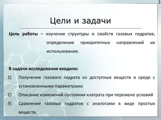3



                  Цели и задачи
Цель работы – изучение структуры и свойств газовых гидратов,
                 определение      приоритетных   направлений   их
                 использования.


В задачи исследования входило:
1)   Получение газового гидрата из доступных веществ в среде с
     установленными параметрами
2)   Описание изменений состояния клатрата при перемене условий
3)   Сравнение газовых гидратов с аналогами в виде простых
     веществ.
 