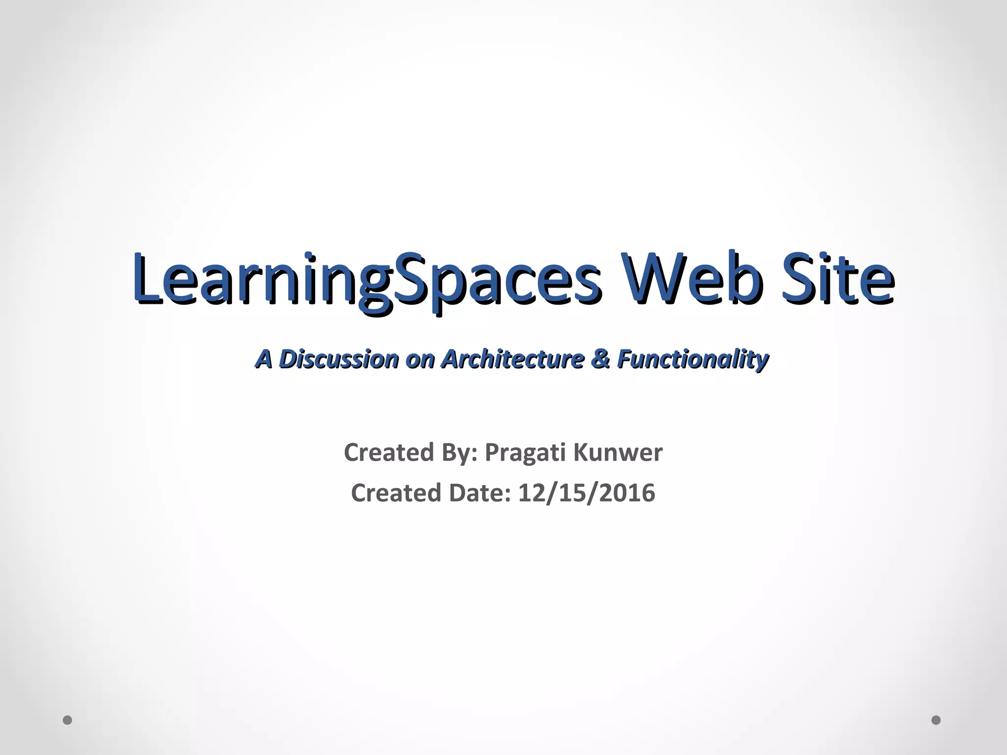 LearningSpaces Web SiteLearningSpaces Web Site A Discussion on Architecture & FunctionalityA Discussion on Architecture & Functionality Created By: Pragati Kunwer Created Date: 12/15/2016 