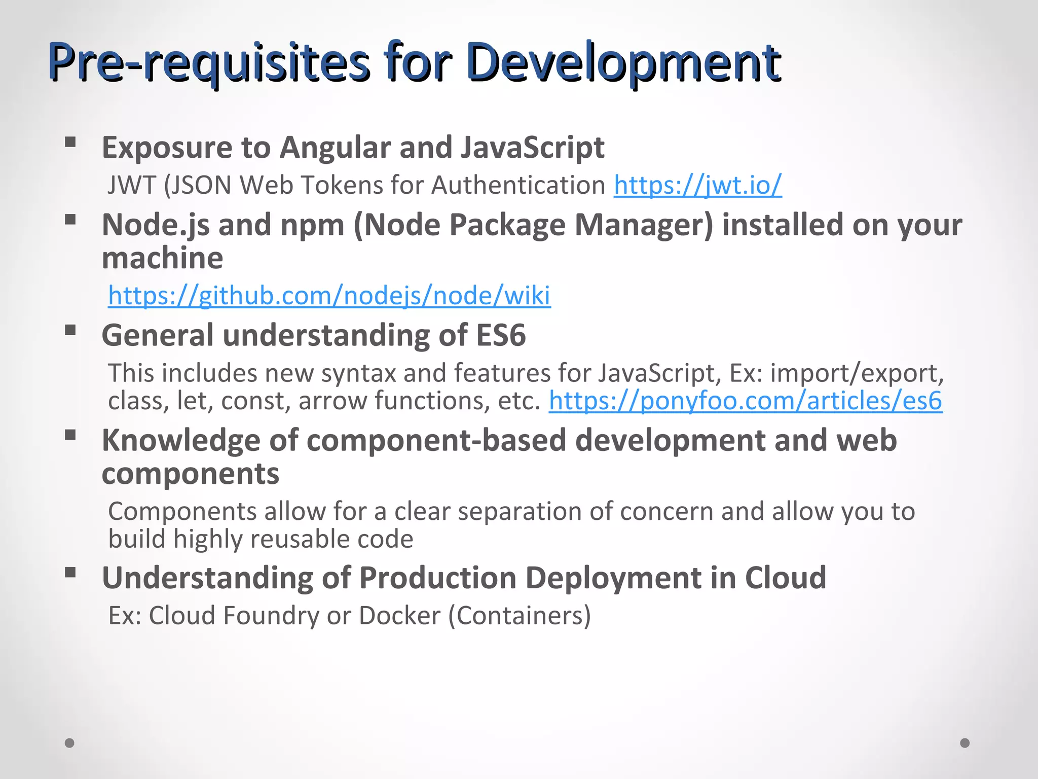 Pre-requisites for DevelopmentPre-requisites for Development  Exposure to Angular and JavaScript JWT (JSON Web Tokens for Authentication https://jwt.io/  Node.js and npm (Node Package Manager) installed on your machine https://github.com/nodejs/node/wiki  General understanding of ES6 This includes new syntax and features for JavaScript, Ex: import/export, class, let, const, arrow functions, etc. https://ponyfoo.com/articles/es6  Knowledge of component-based development and web components Components allow for a clear separation of concern and allow you to build highly reusable code  Understanding of Production Deployment in Cloud Ex: Cloud Foundry or Docker (Containers) 