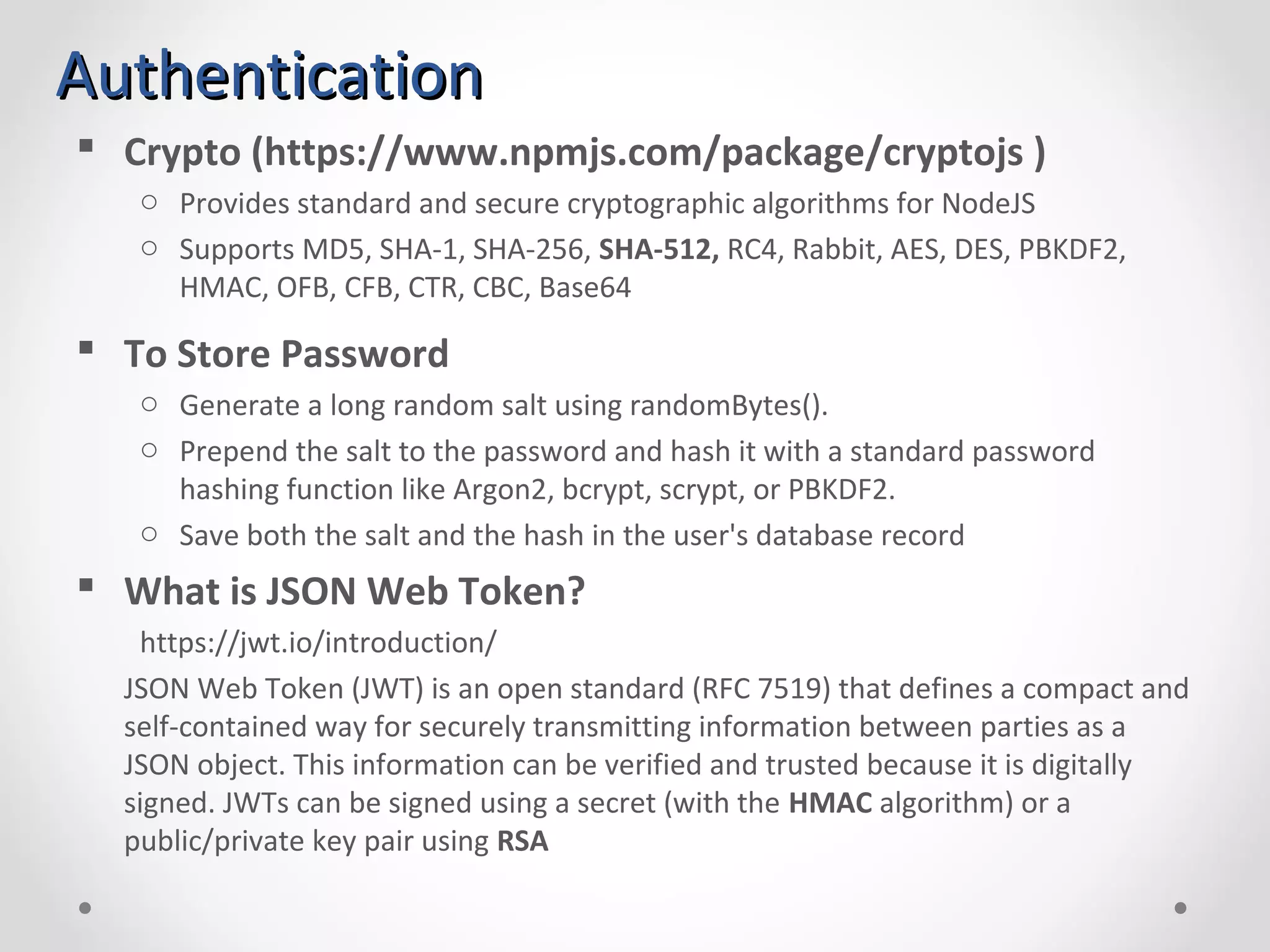 AuthenticationAuthentication  Crypto (https://www.npmjs.com/package/cryptojs ) o Provides standard and secure cryptographic algorithms for NodeJS o Supports MD5, SHA-1, SHA-256, SHA-512, RC4, Rabbit, AES, DES, PBKDF2, HMAC, OFB, CFB, CTR, CBC, Base64  To Store Password o Generate a long random salt using randomBytes(). o Prepend the salt to the password and hash it with a standard password hashing function like Argon2, bcrypt, scrypt, or PBKDF2. o Save both the salt and the hash in the user's database record  What is JSON Web Token? https://jwt.io/introduction/ JSON Web Token (JWT) is an open standard (RFC 7519) that defines a compact and self-contained way for securely transmitting information between parties as a JSON object. This information can be verified and trusted because it is digitally signed. JWTs can be signed using a secret (with the HMAC algorithm) or a public/private key pair using RSA 