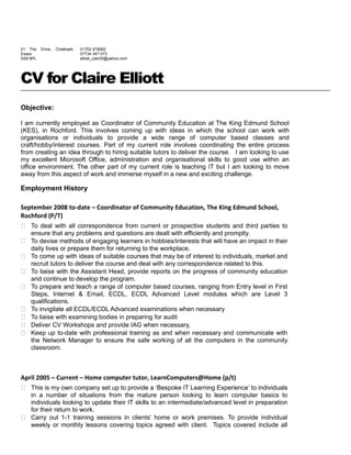 21 The Drive, Chalkwell,
Essex
SS0 8PL
01702 479082
07734 347 073
elliott_clair25@yahoo.com
CV for Claire Elliott
Objective:
I am currently employed as Coordinator of Community Education at The King Edmund School
(KES), in Rochford. This involves coming up with ideas in which the school can work with
organisations or individuals to provide a wide range of computer based classes and
craft/hobby/interest courses. Part of my current role involves coordinating the entire process
from creating an idea through to hiring suitable tutors to deliver the course. I am looking to use
my excellent Microsoft Office, administration and organisational skills to good use within an
office environment. The other part of my current role is teaching IT but I am looking to move
away from this aspect of work and immerse myself in a new and exciting challenge.
Employment History
September 2008 to-date – Coordinator of Community Education, The King Edmund School,
Rochford (P/T)
 To deal with all correspondence from current or prospective students and third parties to
ensure that any problems and questions are dealt with efficiently and promptly.
 To devise methods of engaging learners in hobbies/interests that will have an impact in their
daily lives or prepare them for returning to the workplace.
 To come up with ideas of suitable courses that may be of interest to individuals, market and
recruit tutors to deliver the course and deal with any correspondence related to this.
 To liaise with the Assistant Head, provide reports on the progress of community education
and continue to develop the program.
 To prepare and teach a range of computer based courses, ranging from Entry level in First
Steps, Internet & Email, ECDL, ECDL Advanced Level modules which are Level 3
qualifications.
 To invigilate all ECDL/ECDL Advanced examinations when necessary
 To liaise with examining bodies in preparing for audit
 Deliver CV Workshops and provide IAG when necessary,
 Keep up to-date with professional training as and when necessary and communicate with
the Network Manager to ensure the safe working of all the computers in the community
classroom.
April 2005 – Current – Home computer tutor, LearnComputers@Home (p/t)
 This is my own company set up to provide a ‘Bespoke IT Learning Experience’ to individuals
in a number of situations from the mature person looking to learn computer basics to
individuals looking to update their IT skills to an intermediate/advanced level in preparation
for their return to work.
 Carry out 1-1 training sessions in clients’ home or work premises. To provide individual
weekly or monthly lessons covering topics agreed with client. Topics covered include all
 