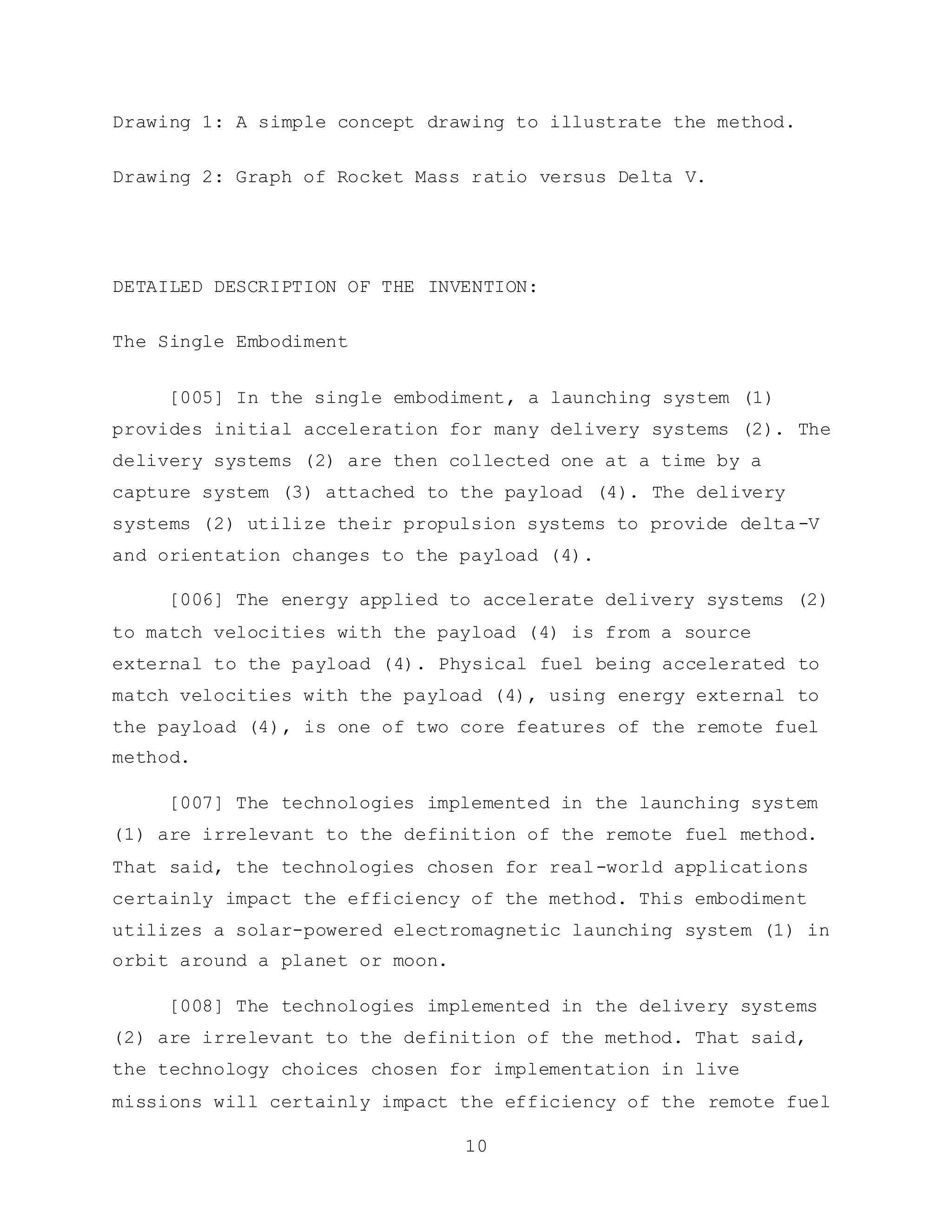 10
Drawing 1: A simple concept drawing to illustrate the method.
Drawing 2: Graph of Rocket Mass ratio versus Delta V.
DETAILED DESCRIPTION OF THE INVENTION:
The Single Embodiment
[005] In the single embodiment, a launching system (1)
provides initial acceleration for many delivery systems (2). The
delivery systems (2) are then collected one at a time by a
capture system (3) attached to the payload (4). The delivery
systems (2) utilize their propulsion systems to provide delta-V
and orientation changes to the payload (4).
[006] The energy applied to accelerate delivery systems (2)
to match velocities with the payload (4) is from a source
external to the payload (4). Physical fuel being accelerated to
match velocities with the payload (4), using energy external to
the payload (4), is one of two core features of the remote fuel
method.
[007] The technologies implemented in the launching system
(1) are irrelevant to the definition of the remote fuel method.
That said, the technologies chosen for real-world applications
certainly impact the efficiency of the method. This embodiment
utilizes a solar-powered electromagnetic launching system (1) in
orbit around a planet or moon.
[008] The technologies implemented in the delivery systems
(2) are irrelevant to the definition of the method. That said,
the technology choices chosen for implementation in live
missions will certainly impact the efficiency of the remote fuel
 