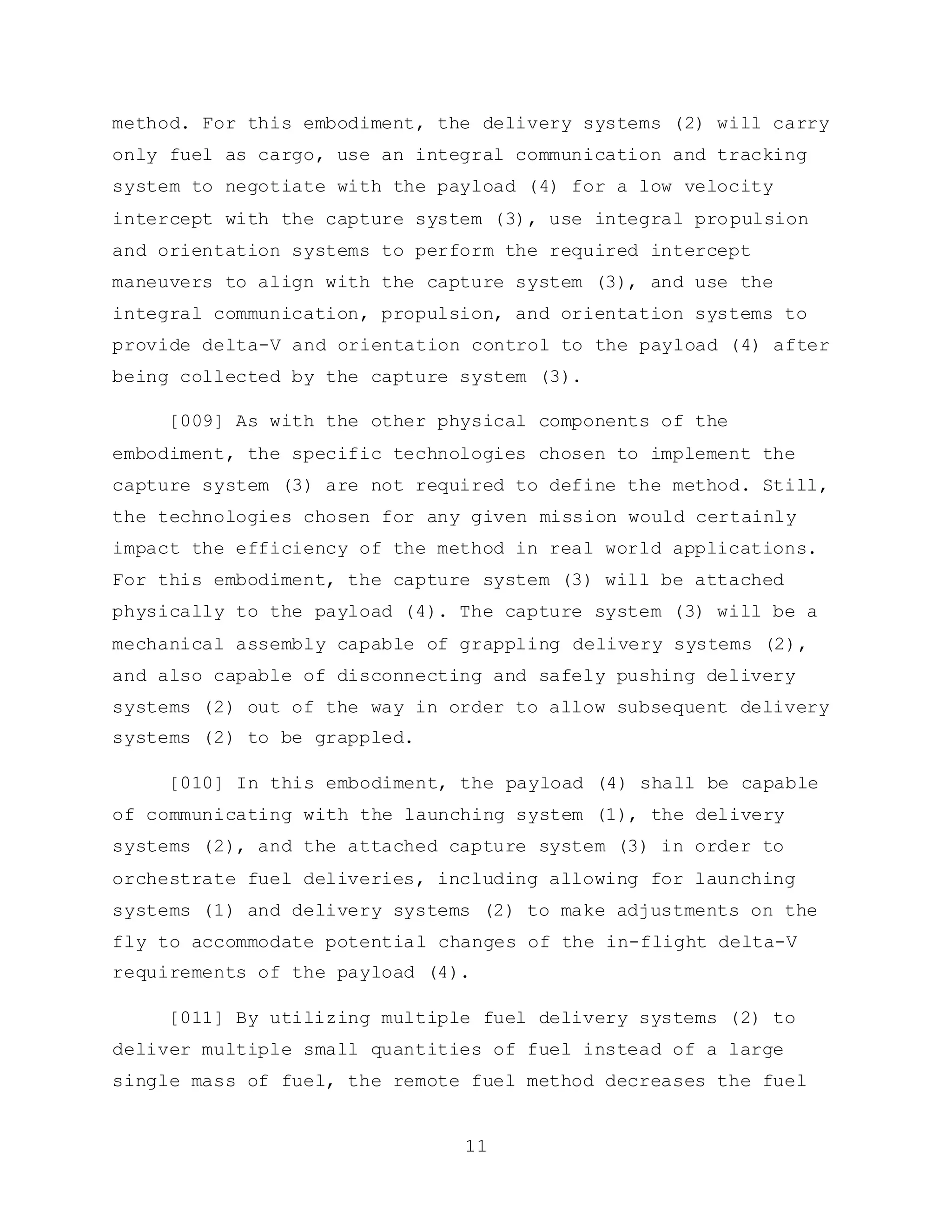 11
method. For this embodiment, the delivery systems (2) will carry
only fuel as cargo, use an integral communication and tracking
system to negotiate with the payload (4) for a low velocity
intercept with the capture system (3), use integral propulsion
and orientation systems to perform the required intercept
maneuvers to align with the capture system (3), and use the
integral communication, propulsion, and orientation systems to
provide delta-V and orientation control to the payload (4) after
being collected by the capture system (3).
[009] As with the other physical components of the
embodiment, the specific technologies chosen to implement the
capture system (3) are not required to define the method. Still,
the technologies chosen for any given mission would certainly
impact the efficiency of the method in real world applications.
For this embodiment, the capture system (3) will be attached
physically to the payload (4). The capture system (3) will be a
mechanical assembly capable of grappling delivery systems (2),
and also capable of disconnecting and safely pushing delivery
systems (2) out of the way in order to allow subsequent delivery
systems (2) to be grappled.
[010] In this embodiment, the payload (4) shall be capable
of communicating with the launching system (1), the delivery
systems (2), and the attached capture system (3) in order to
orchestrate fuel deliveries, including allowing for launching
systems (1) and delivery systems (2) to make adjustments on the
fly to accommodate potential changes of the in-flight delta-V
requirements of the payload (4).
[011] By utilizing multiple fuel delivery systems (2) to
deliver multiple small quantities of fuel instead of a large
single mass of fuel, the remote fuel method decreases the fuel
 
