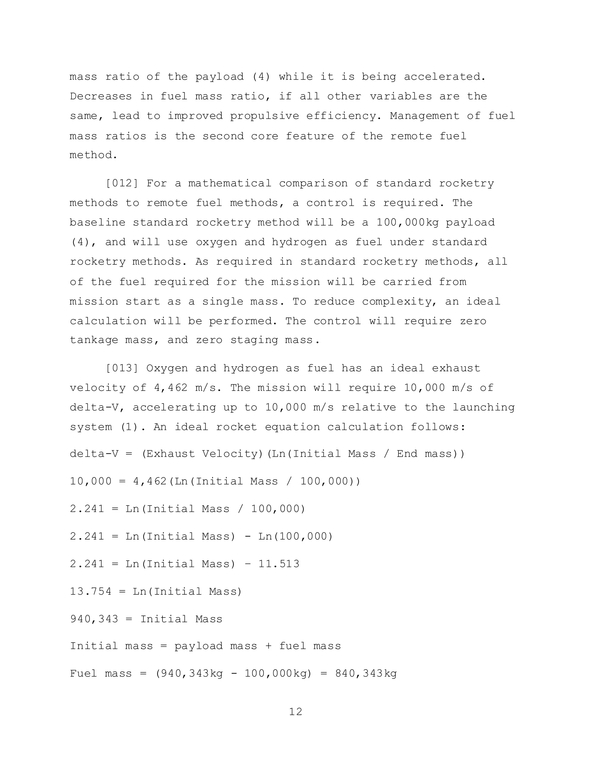 12
mass ratio of the payload (4) while it is being accelerated.
Decreases in fuel mass ratio, if all other variables are the
same, lead to improved propulsive efficiency. Management of fuel
mass ratios is the second core feature of the remote fuel
method.
[012] For a mathematical comparison of standard rocketry
methods to remote fuel methods, a control is required. The
baseline standard rocketry method will be a 100,000kg payload
(4), and will use oxygen and hydrogen as fuel under standard
rocketry methods. As required in standard rocketry methods, all
of the fuel required for the mission will be carried from
mission start as a single mass. To reduce complexity, an ideal
calculation will be performed. The control will require zero
tankage mass, and zero staging mass.
[013] Oxygen and hydrogen as fuel has an ideal exhaust
velocity of 4,462 m/s. The mission will require 10,000 m/s of
delta-V, accelerating up to 10,000 m/s relative to the launching
system (1). An ideal rocket equation calculation follows:
delta-V = (Exhaust Velocity)(Ln(Initial Mass / End mass))
10,000 = 4,462(Ln(Initial Mass / 100,000))
2.241 = Ln(Initial Mass / 100,000)
2.241 = Ln(Initial Mass) - Ln(100,000)
2.241 = Ln(Initial Mass) – 11.513
13.754 = Ln(Initial Mass)
940,343 = Initial Mass
Initial mass = payload mass + fuel mass
Fuel mass = (940,343kg - 100,000kg) = 840,343kg
 