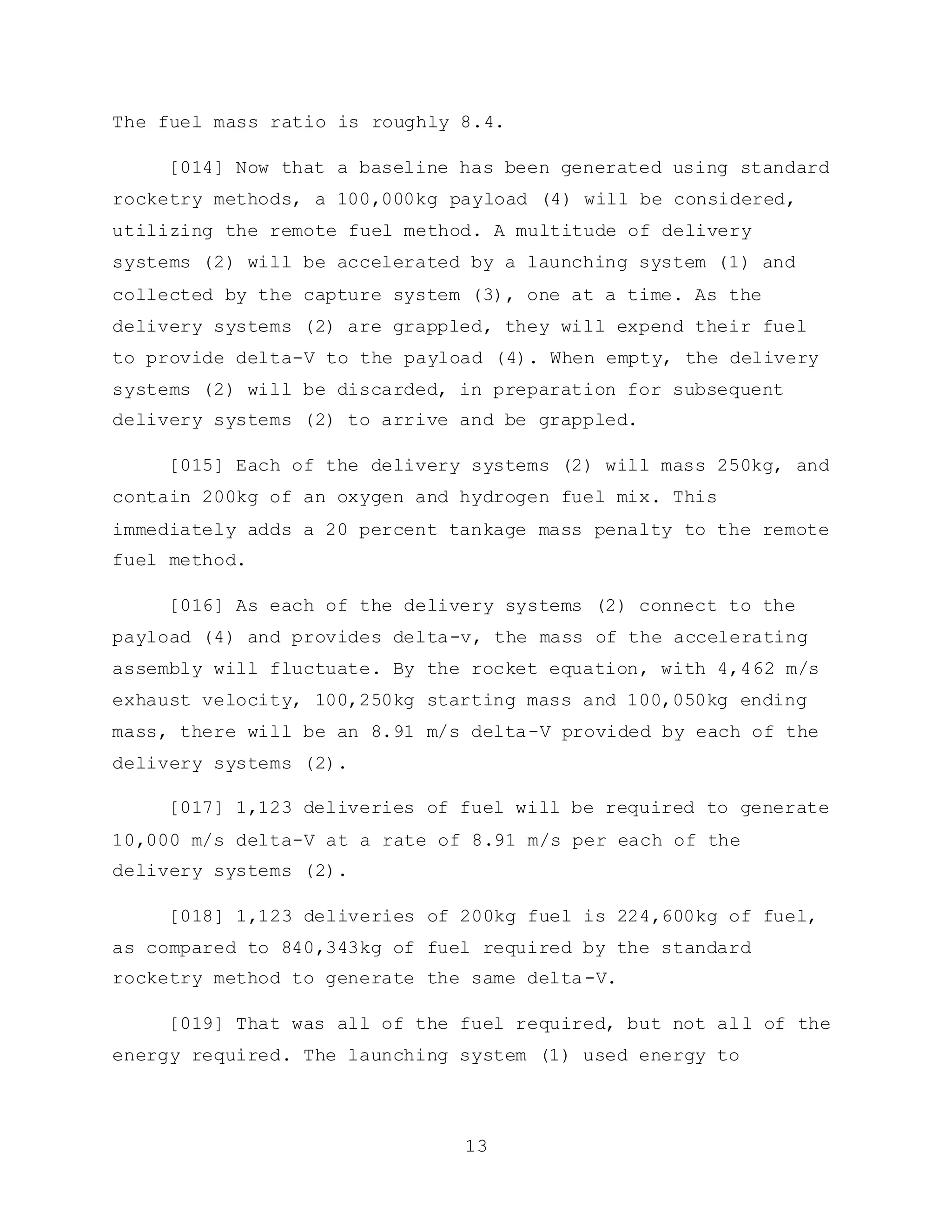 13
The fuel mass ratio is roughly 8.4.
[014] Now that a baseline has been generated using standard
rocketry methods, a 100,000kg payload (4) will be considered,
utilizing the remote fuel method. A multitude of delivery
systems (2) will be accelerated by a launching system (1) and
collected by the capture system (3), one at a time. As the
delivery systems (2) are grappled, they will expend their fuel
to provide delta-V to the payload (4). When empty, the delivery
systems (2) will be discarded, in preparation for subsequent
delivery systems (2) to arrive and be grappled.
[015] Each of the delivery systems (2) will mass 250kg, and
contain 200kg of an oxygen and hydrogen fuel mix. This
immediately adds a 20 percent tankage mass penalty to the remote
fuel method.
[016] As each of the delivery systems (2) connect to the
payload (4) and provides delta-v, the mass of the accelerating
assembly will fluctuate. By the rocket equation, with 4,462 m/s
exhaust velocity, 100,250kg starting mass and 100,050kg ending
mass, there will be an 8.91 m/s delta-V provided by each of the
delivery systems (2).
[017] 1,123 deliveries of fuel will be required to generate
10,000 m/s delta-V at a rate of 8.91 m/s per each of the
delivery systems (2).
[018] 1,123 deliveries of 200kg fuel is 224,600kg of fuel,
as compared to 840,343kg of fuel required by the standard
rocketry method to generate the same delta-V.
[019] That was all of the fuel required, but not all of the
energy required. The launching system (1) used energy to
 