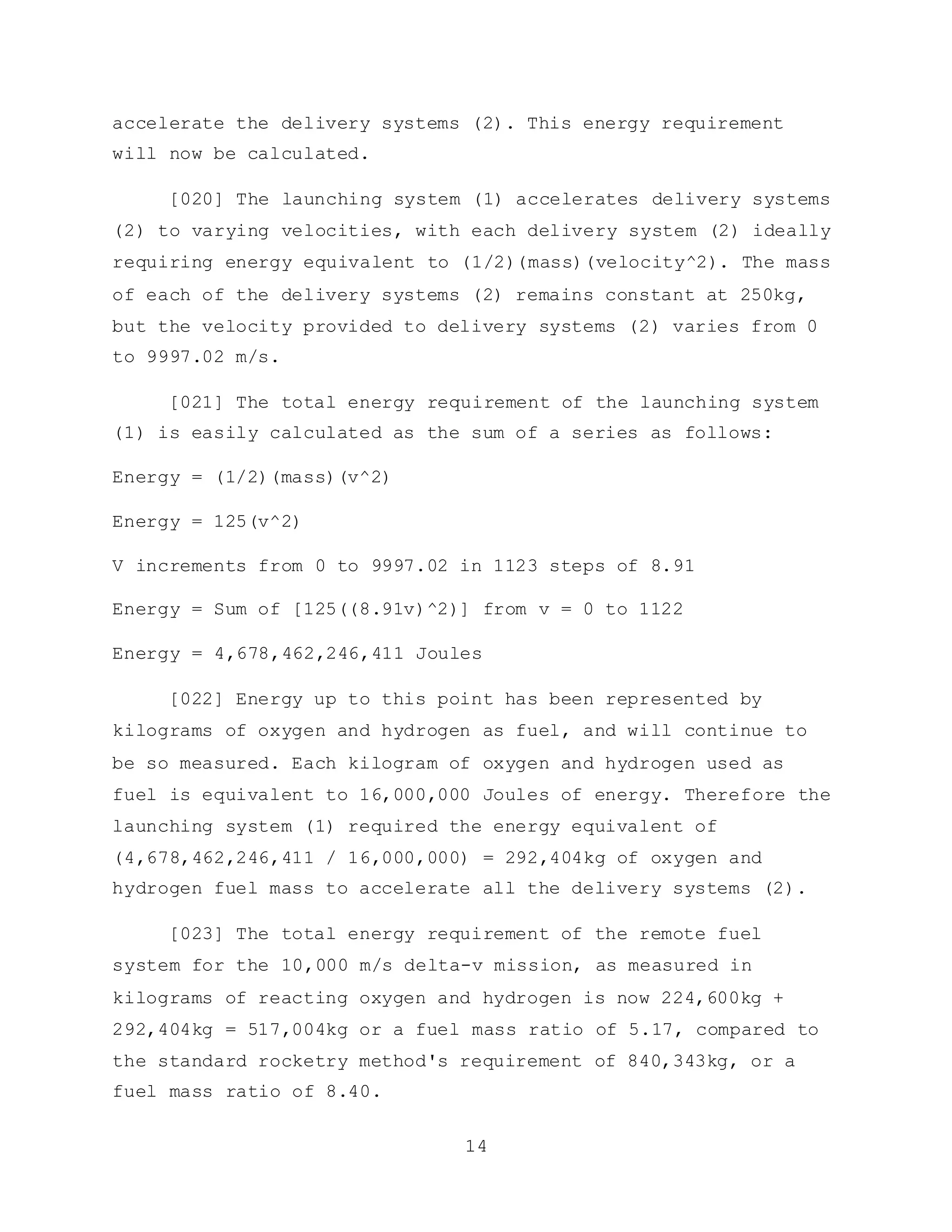 14
accelerate the delivery systems (2). This energy requirement
will now be calculated.
[020] The launching system (1) accelerates delivery systems
(2) to varying velocities, with each delivery system (2) ideally
requiring energy equivalent to (1/2)(mass)(velocity^2). The mass
of each of the delivery systems (2) remains constant at 250kg,
but the velocity provided to delivery systems (2) varies from 0
to 9997.02 m/s.
[021] The total energy requirement of the launching system
(1) is easily calculated as the sum of a series as follows:
Energy = (1/2)(mass)(v^2)
Energy = 125(v^2)
V increments from 0 to 9997.02 in 1123 steps of 8.91
Energy = Sum of [125((8.91v)^2)] from v = 0 to 1122
Energy = 4,678,462,246,411 Joules
[022] Energy up to this point has been represented by
kilograms of oxygen and hydrogen as fuel, and will continue to
be so measured. Each kilogram of oxygen and hydrogen used as
fuel is equivalent to 16,000,000 Joules of energy. Therefore the
launching system (1) required the energy equivalent of
(4,678,462,246,411 / 16,000,000) = 292,404kg of oxygen and
hydrogen fuel mass to accelerate all the delivery systems (2).
[023] The total energy requirement of the remote fuel
system for the 10,000 m/s delta-v mission, as measured in
kilograms of reacting oxygen and hydrogen is now 224,600kg +
292,404kg = 517,004kg or a fuel mass ratio of 5.17, compared to
the standard rocketry method's requirement of 840,343kg, or a
fuel mass ratio of 8.40.
 