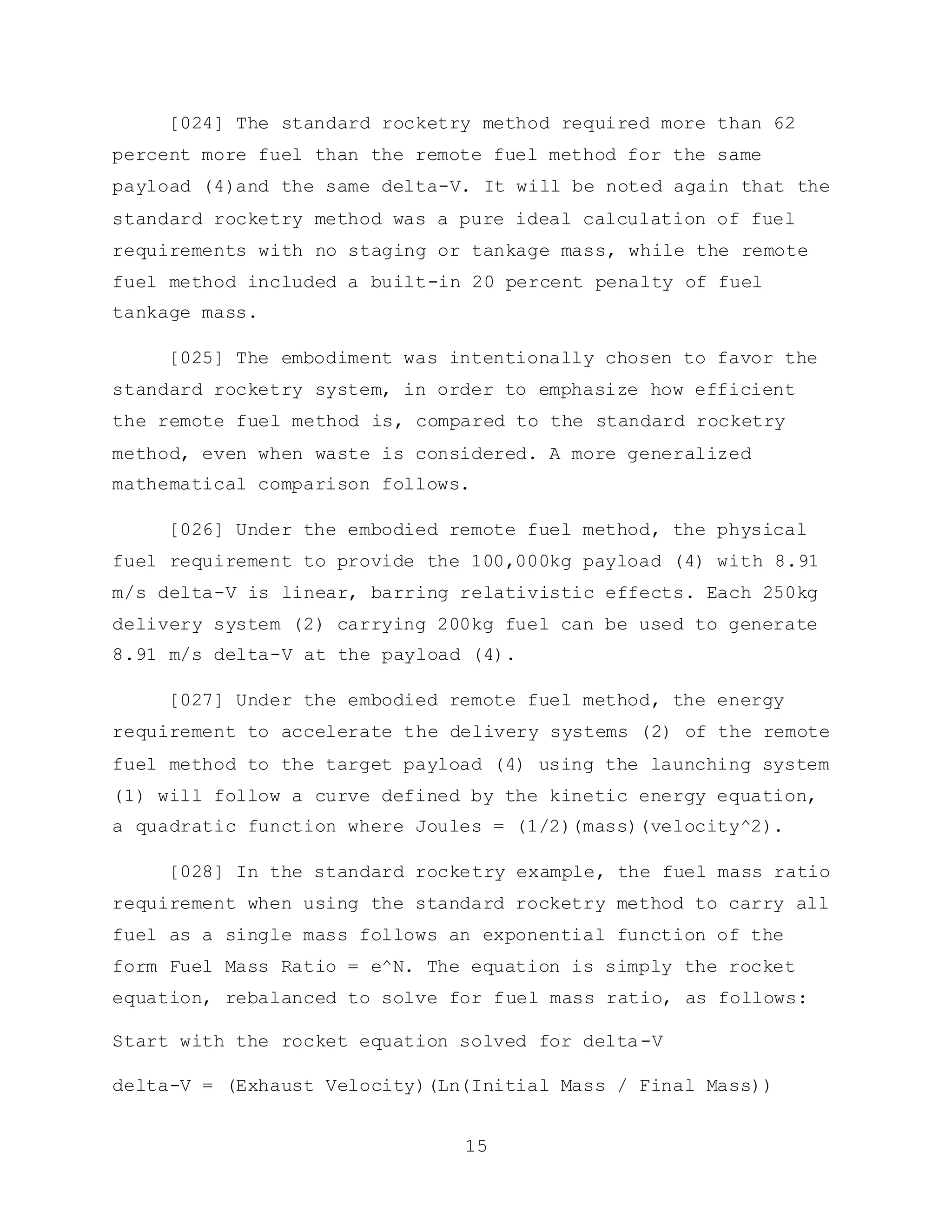 15
[024] The standard rocketry method required more than 62
percent more fuel than the remote fuel method for the same
payload (4)and the same delta-V. It will be noted again that the
standard rocketry method was a pure ideal calculation of fuel
requirements with no staging or tankage mass, while the remote
fuel method included a built-in 20 percent penalty of fuel
tankage mass.
[025] The embodiment was intentionally chosen to favor the
standard rocketry system, in order to emphasize how efficient
the remote fuel method is, compared to the standard rocketry
method, even when waste is considered. A more generalized
mathematical comparison follows.
[026] Under the embodied remote fuel method, the physical
fuel requirement to provide the 100,000kg payload (4) with 8.91
m/s delta-V is linear, barring relativistic effects. Each 250kg
delivery system (2) carrying 200kg fuel can be used to generate
8.91 m/s delta-V at the payload (4).
[027] Under the embodied remote fuel method, the energy
requirement to accelerate the delivery systems (2) of the remote
fuel method to the target payload (4) using the launching system
(1) will follow a curve defined by the kinetic energy equation,
a quadratic function where Joules = (1/2)(mass)(velocity^2).
[028] In the standard rocketry example, the fuel mass ratio
requirement when using the standard rocketry method to carry all
fuel as a single mass follows an exponential function of the
form Fuel Mass Ratio = e^N. The equation is simply the rocket
equation, rebalanced to solve for fuel mass ratio, as follows:
Start with the rocket equation solved for delta-V
delta-V = (Exhaust Velocity)(Ln(Initial Mass / Final Mass))
 