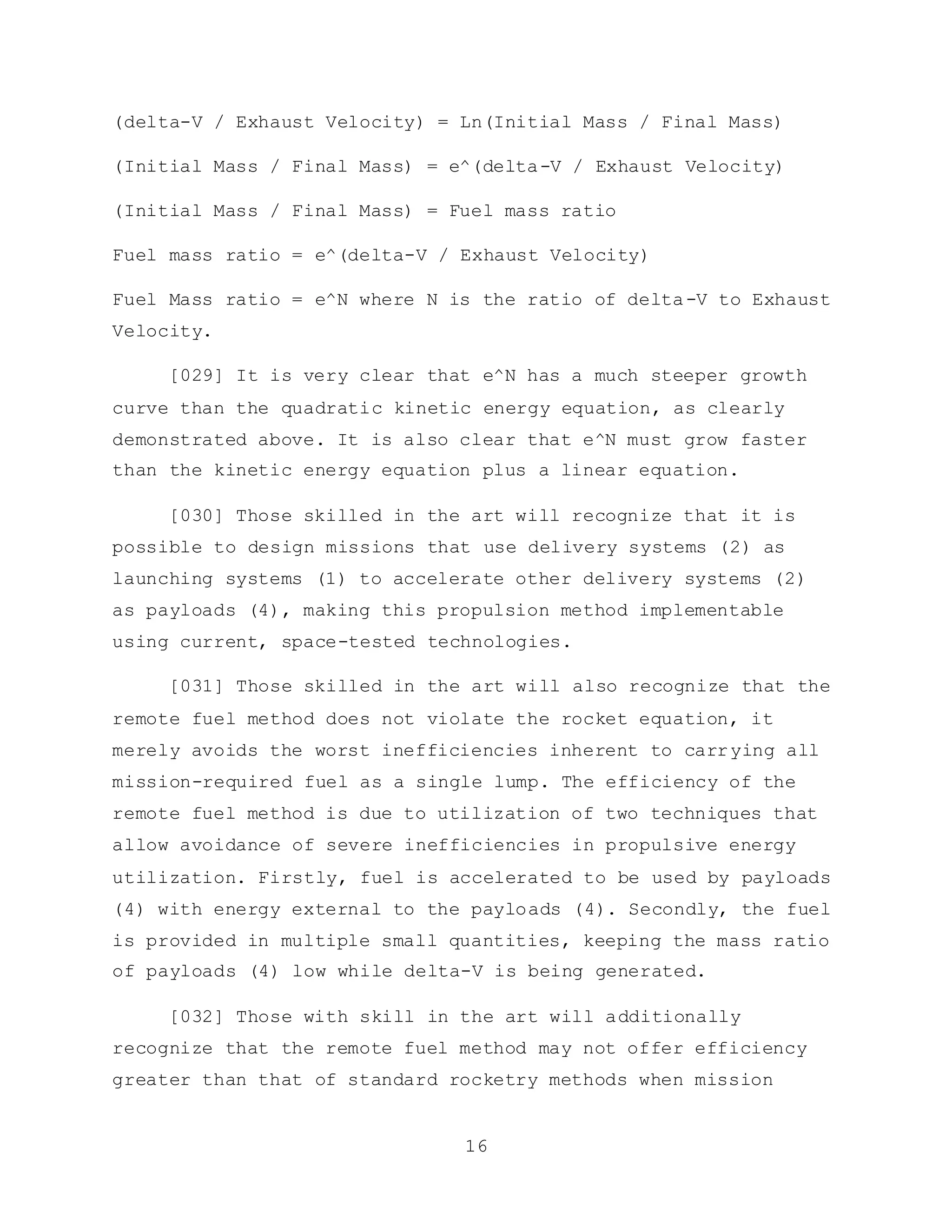 16
(delta-V / Exhaust Velocity) = Ln(Initial Mass / Final Mass)
(Initial Mass / Final Mass) = e^(delta-V / Exhaust Velocity)
(Initial Mass / Final Mass) = Fuel mass ratio
Fuel mass ratio = e^(delta-V / Exhaust Velocity)
Fuel Mass ratio = e^N where N is the ratio of delta-V to Exhaust
Velocity.
[029] It is very clear that e^N has a much steeper growth
curve than the quadratic kinetic energy equation, as clearly
demonstrated above. It is also clear that e^N must grow faster
than the kinetic energy equation plus a linear equation.
[030] Those skilled in the art will recognize that it is
possible to design missions that use delivery systems (2) as
launching systems (1) to accelerate other delivery systems (2)
as payloads (4), making this propulsion method implementable
using current, space-tested technologies.
[031] Those skilled in the art will also recognize that the
remote fuel method does not violate the rocket equation, it
merely avoids the worst inefficiencies inherent to carrying all
mission-required fuel as a single lump. The efficiency of the
remote fuel method is due to utilization of two techniques that
allow avoidance of severe inefficiencies in propulsive energy
utilization. Firstly, fuel is accelerated to be used by payloads
(4) with energy external to the payloads (4). Secondly, the fuel
is provided in multiple small quantities, keeping the mass ratio
of payloads (4) low while delta-V is being generated.
[032] Those with skill in the art will additionally
recognize that the remote fuel method may not offer efficiency
greater than that of standard rocketry methods when mission
 