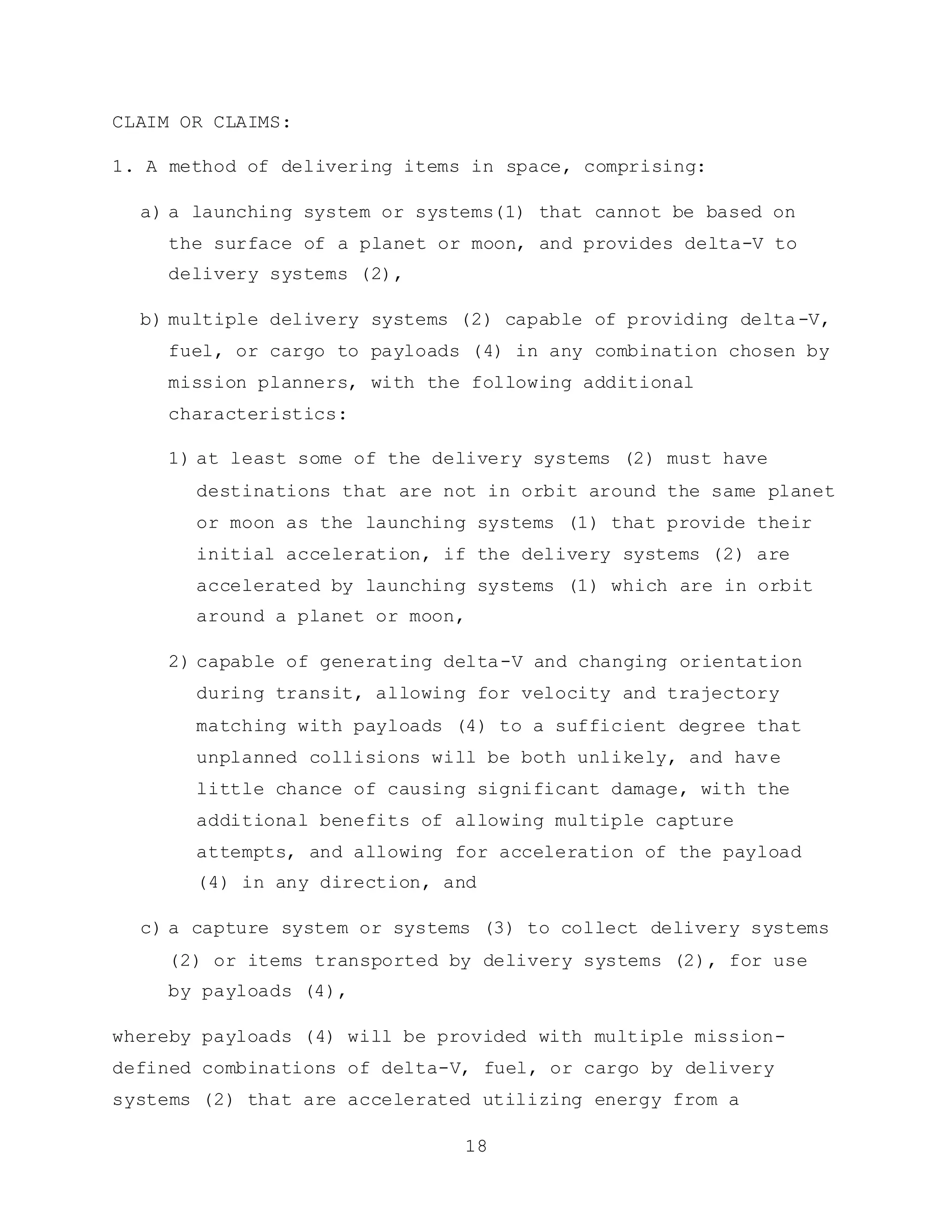 18
CLAIM OR CLAIMS:
1. A method of delivering items in space, comprising:
a) a launching system or systems(1) that cannot be based on
the surface of a planet or moon, and provides delta-V to
delivery systems (2),
b) multiple delivery systems (2) capable of providing delta-V,
fuel, or cargo to payloads (4) in any combination chosen by
mission planners, with the following additional
characteristics:
1) at least some of the delivery systems (2) must have
destinations that are not in orbit around the same planet
or moon as the launching systems (1) that provide their
initial acceleration, if the delivery systems (2) are
accelerated by launching systems (1) which are in orbit
around a planet or moon,
2) capable of generating delta-V and changing orientation
during transit, allowing for velocity and trajectory
matching with payloads (4) to a sufficient degree that
unplanned collisions will be both unlikely, and have
little chance of causing significant damage, with the
additional benefits of allowing multiple capture
attempts, and allowing for acceleration of the payload
(4) in any direction, and
c) a capture system or systems (3) to collect delivery systems
(2) or items transported by delivery systems (2), for use
by payloads (4),
whereby payloads (4) will be provided with multiple mission-
defined combinations of delta-V, fuel, or cargo by delivery
systems (2) that are accelerated utilizing energy from a
 