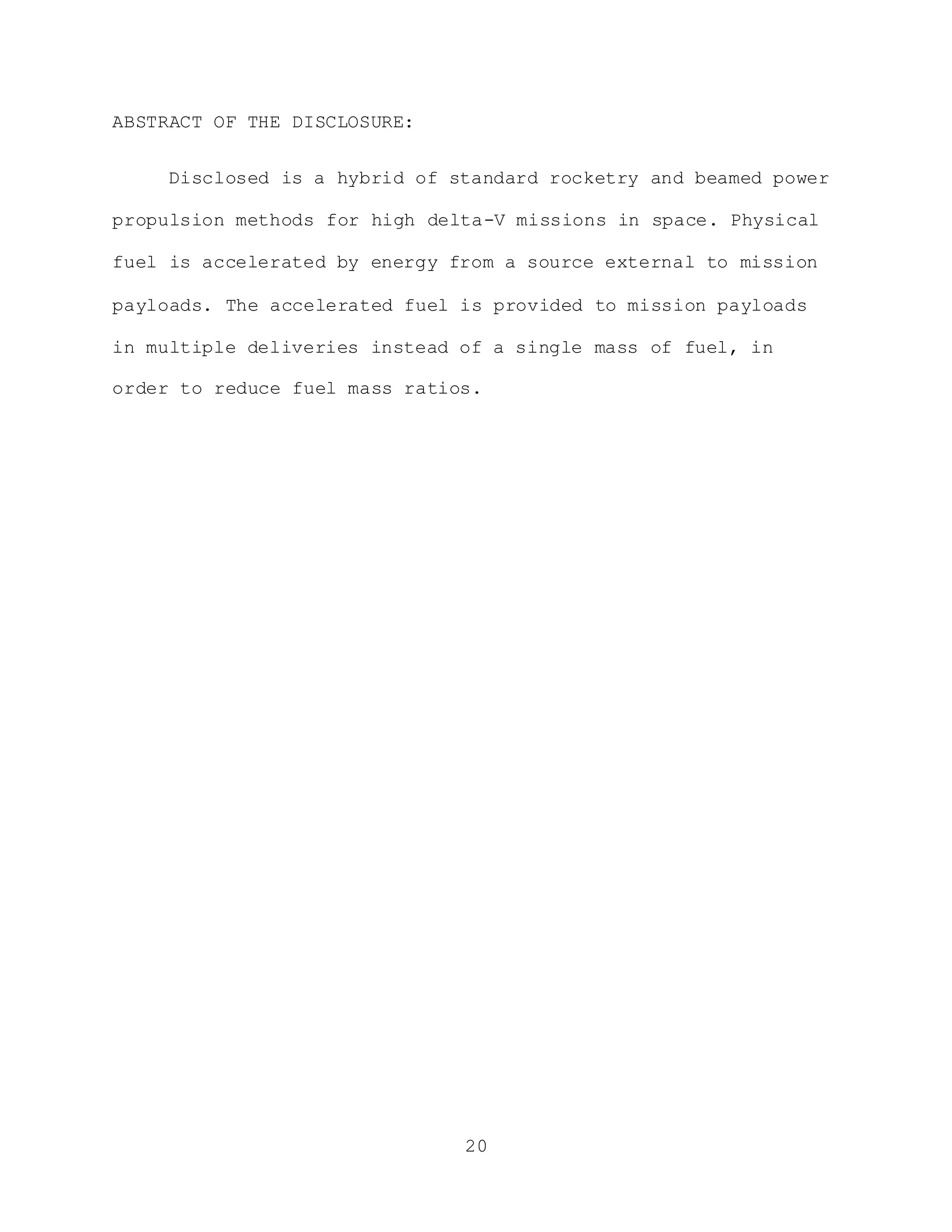 20
ABSTRACT OF THE DISCLOSURE:
Disclosed is a hybrid of standard rocketry and beamed power
propulsion methods for high delta-V missions in space. Physical
fuel is accelerated by energy from a source external to mission
payloads. The accelerated fuel is provided to mission payloads
in multiple deliveries instead of a single mass of fuel, in
order to reduce fuel mass ratios.
 