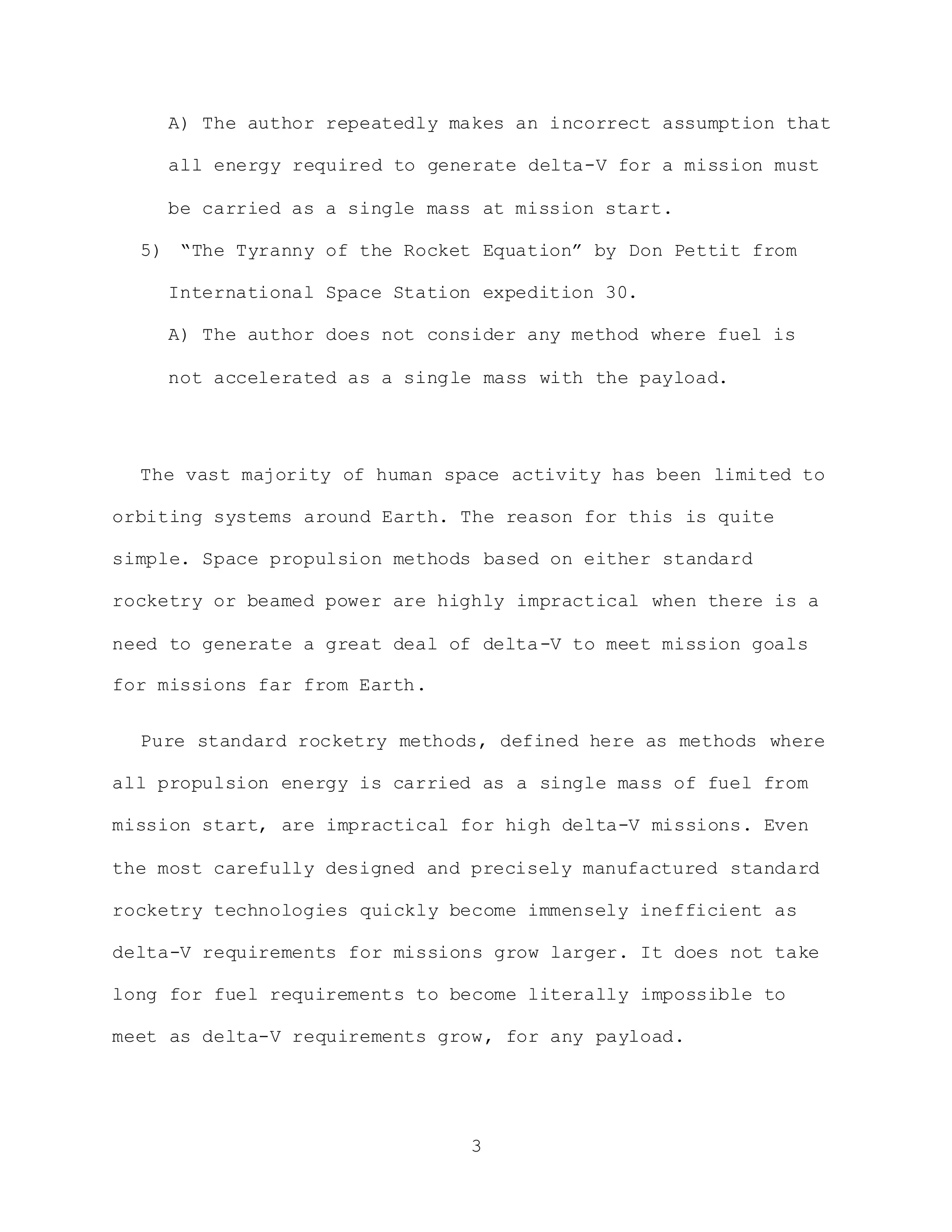 3
A) The author repeatedly makes an incorrect assumption that
all energy required to generate delta-V for a mission must
be carried as a single mass at mission start.
5) “The Tyranny of the Rocket Equation” by Don Pettit from
International Space Station expedition 30.
A) The author does not consider any method where fuel is
not accelerated as a single mass with the payload.
The vast majority of human space activity has been limited to
orbiting systems around Earth. The reason for this is quite
simple. Space propulsion methods based on either standard
rocketry or beamed power are highly impractical when there is a
need to generate a great deal of delta-V to meet mission goals
for missions far from Earth.
Pure standard rocketry methods, defined here as methods where
all propulsion energy is carried as a single mass of fuel from
mission start, are impractical for high delta-V missions. Even
the most carefully designed and precisely manufactured standard
rocketry technologies quickly become immensely inefficient as
delta-V requirements for missions grow larger. It does not take
long for fuel requirements to become literally impossible to
meet as delta-V requirements grow, for any payload.
 