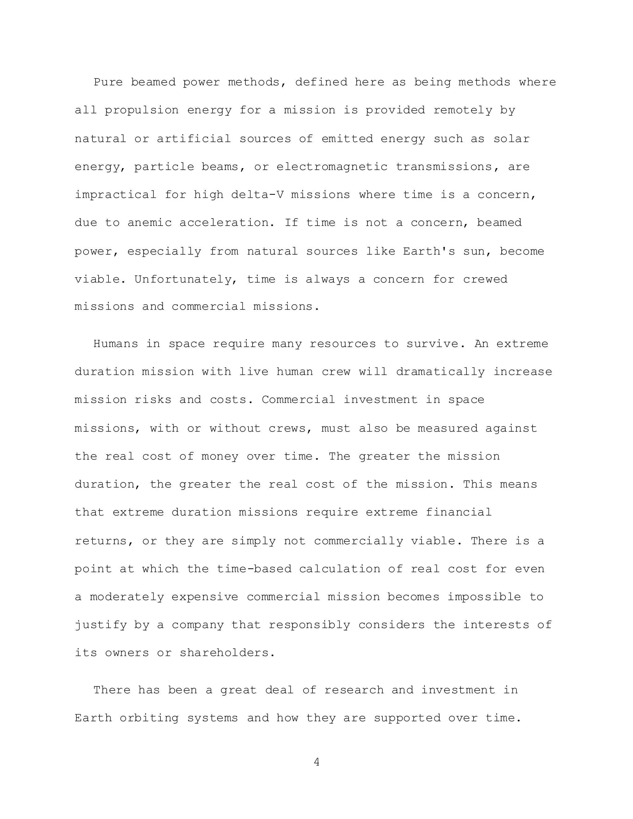 4
Pure beamed power methods, defined here as being methods where
all propulsion energy for a mission is provided remotely by
natural or artificial sources of emitted energy such as solar
energy, particle beams, or electromagnetic transmissions, are
impractical for high delta-V missions where time is a concern,
due to anemic acceleration. If time is not a concern, beamed
power, especially from natural sources like Earth's sun, become
viable. Unfortunately, time is always a concern for crewed
missions and commercial missions.
Humans in space require many resources to survive. An extreme
duration mission with live human crew will dramatically increase
mission risks and costs. Commercial investment in space
missions, with or without crews, must also be measured against
the real cost of money over time. The greater the mission
duration, the greater the real cost of the mission. This means
that extreme duration missions require extreme financial
returns, or they are simply not commercially viable. There is a
point at which the time-based calculation of real cost for even
a moderately expensive commercial mission becomes impossible to
justify by a company that responsibly considers the interests of
its owners or shareholders.
There has been a great deal of research and investment in
Earth orbiting systems and how they are supported over time.
 