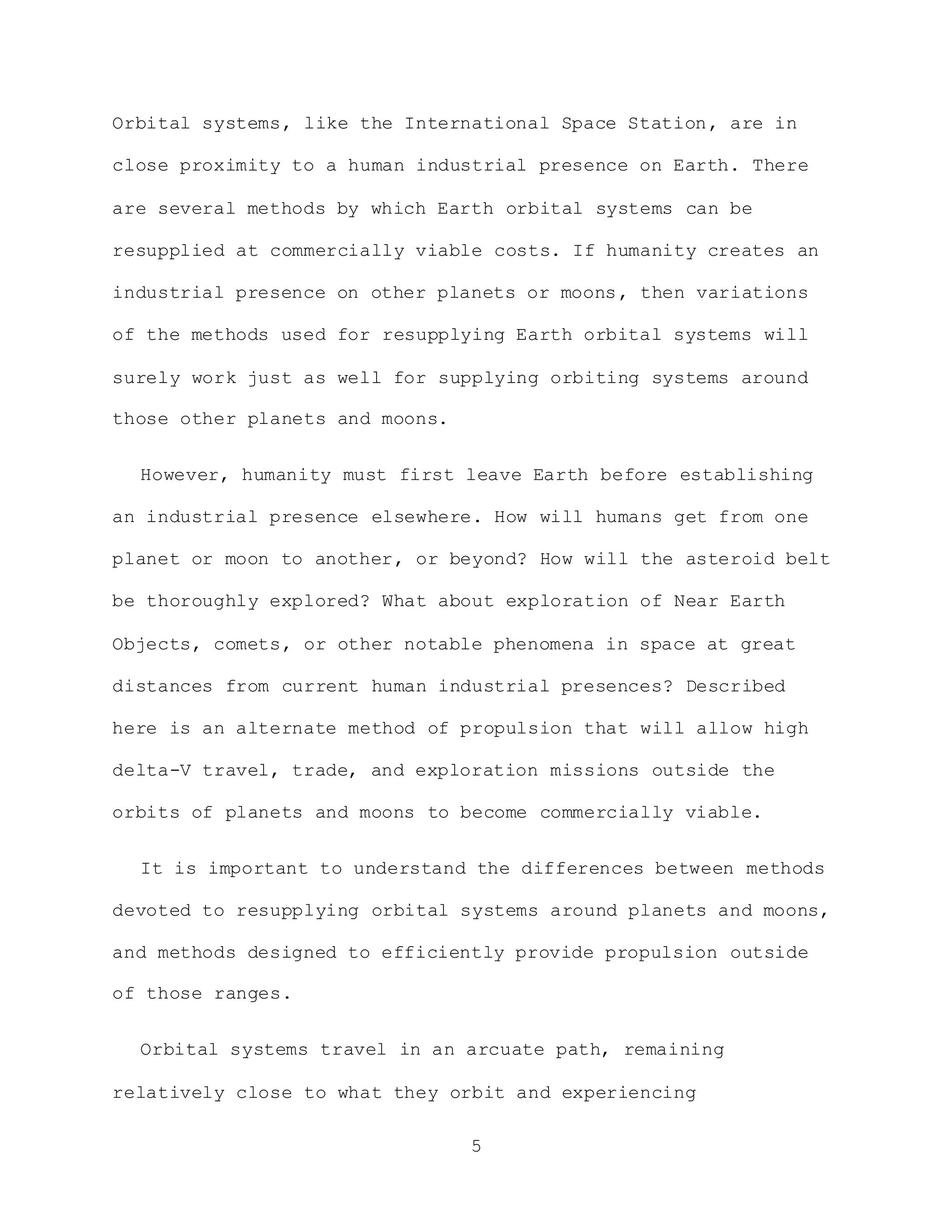 5
Orbital systems, like the International Space Station, are in
close proximity to a human industrial presence on Earth. There
are several methods by which Earth orbital systems can be
resupplied at commercially viable costs. If humanity creates an
industrial presence on other planets or moons, then variations
of the methods used for resupplying Earth orbital systems will
surely work just as well for supplying orbiting systems around
those other planets and moons.
However, humanity must first leave Earth before establishing
an industrial presence elsewhere. How will humans get from one
planet or moon to another, or beyond? How will the asteroid belt
be thoroughly explored? What about exploration of Near Earth
Objects, comets, or other notable phenomena in space at great
distances from current human industrial presences? Described
here is an alternate method of propulsion that will allow high
delta-V travel, trade, and exploration missions outside the
orbits of planets and moons to become commercially viable.
It is important to understand the differences between methods
devoted to resupplying orbital systems around planets and moons,
and methods designed to efficiently provide propulsion outside
of those ranges.
Orbital systems travel in an arcuate path, remaining
relatively close to what they orbit and experiencing
 