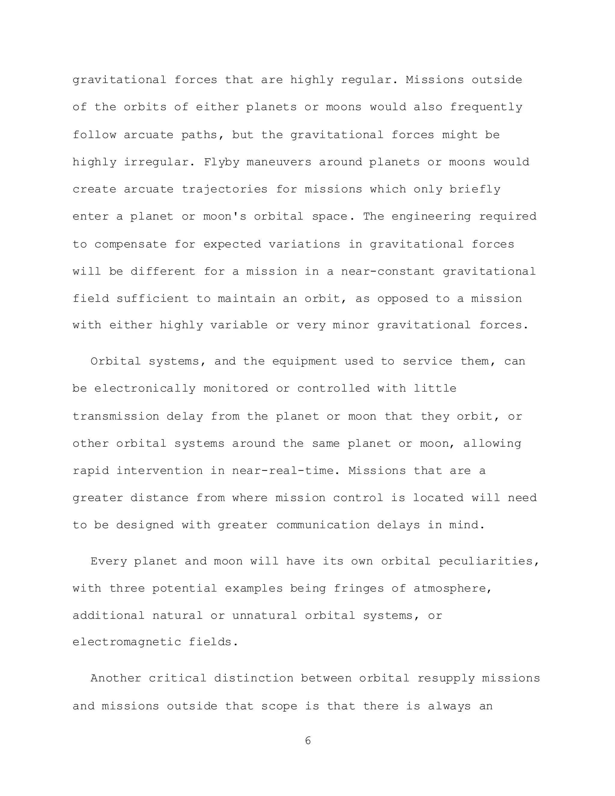 6
gravitational forces that are highly regular. Missions outside
of the orbits of either planets or moons would also frequently
follow arcuate paths, but the gravitational forces might be
highly irregular. Flyby maneuvers around planets or moons would
create arcuate trajectories for missions which only briefly
enter a planet or moon's orbital space. The engineering required
to compensate for expected variations in gravitational forces
will be different for a mission in a near-constant gravitational
field sufficient to maintain an orbit, as opposed to a mission
with either highly variable or very minor gravitational forces.
Orbital systems, and the equipment used to service them, can
be electronically monitored or controlled with little
transmission delay from the planet or moon that they orbit, or
other orbital systems around the same planet or moon, allowing
rapid intervention in near-real-time. Missions that are a
greater distance from where mission control is located will need
to be designed with greater communication delays in mind.
Every planet and moon will have its own orbital peculiarities,
with three potential examples being fringes of atmosphere,
additional natural or unnatural orbital systems, or
electromagnetic fields.
Another critical distinction between orbital resupply missions
and missions outside that scope is that there is always an
 