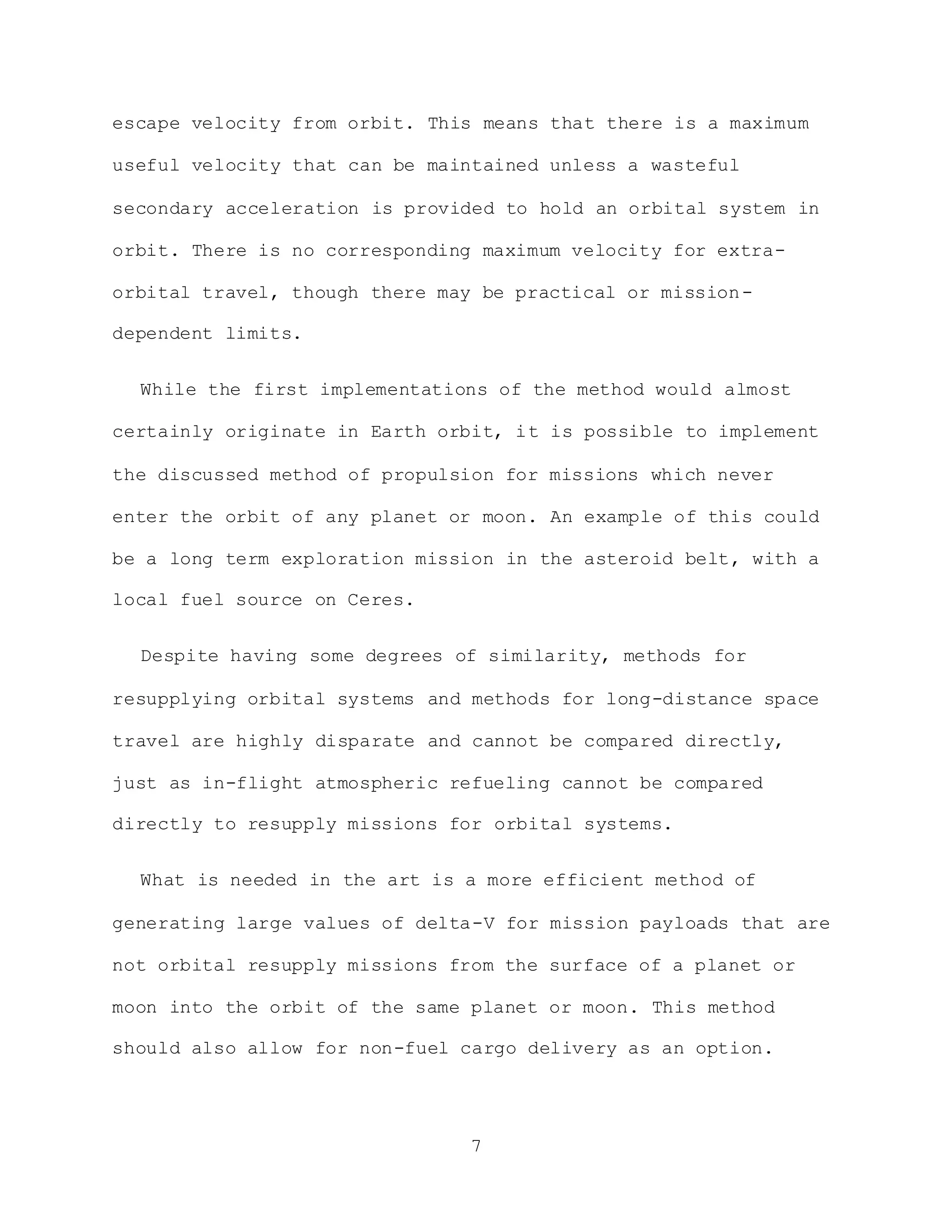 7
escape velocity from orbit. This means that there is a maximum
useful velocity that can be maintained unless a wasteful
secondary acceleration is provided to hold an orbital system in
orbit. There is no corresponding maximum velocity for extra-
orbital travel, though there may be practical or mission-
dependent limits.
While the first implementations of the method would almost
certainly originate in Earth orbit, it is possible to implement
the discussed method of propulsion for missions which never
enter the orbit of any planet or moon. An example of this could
be a long term exploration mission in the asteroid belt, with a
local fuel source on Ceres.
Despite having some degrees of similarity, methods for
resupplying orbital systems and methods for long-distance space
travel are highly disparate and cannot be compared directly,
just as in-flight atmospheric refueling cannot be compared
directly to resupply missions for orbital systems.
What is needed in the art is a more efficient method of
generating large values of delta-V for mission payloads that are
not orbital resupply missions from the surface of a planet or
moon into the orbit of the same planet or moon. This method
should also allow for non-fuel cargo delivery as an option.
 