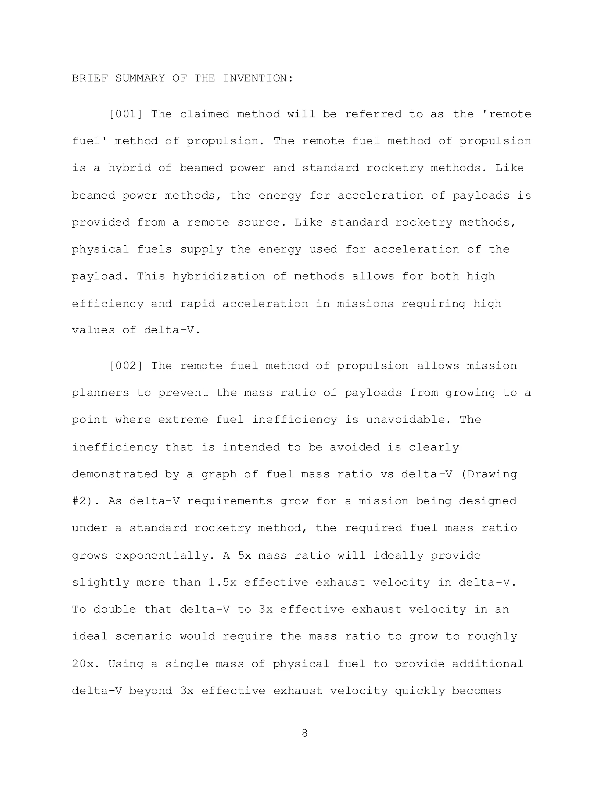 8
BRIEF SUMMARY OF THE INVENTION:
[001] The claimed method will be referred to as the 'remote
fuel' method of propulsion. The remote fuel method of propulsion
is a hybrid of beamed power and standard rocketry methods. Like
beamed power methods, the energy for acceleration of payloads is
provided from a remote source. Like standard rocketry methods,
physical fuels supply the energy used for acceleration of the
payload. This hybridization of methods allows for both high
efficiency and rapid acceleration in missions requiring high
values of delta-V.
[002] The remote fuel method of propulsion allows mission
planners to prevent the mass ratio of payloads from growing to a
point where extreme fuel inefficiency is unavoidable. The
inefficiency that is intended to be avoided is clearly
demonstrated by a graph of fuel mass ratio vs delta-V (Drawing
#2). As delta-V requirements grow for a mission being designed
under a standard rocketry method, the required fuel mass ratio
grows exponentially. A 5x mass ratio will ideally provide
slightly more than 1.5x effective exhaust velocity in delta-V.
To double that delta-V to 3x effective exhaust velocity in an
ideal scenario would require the mass ratio to grow to roughly
20x. Using a single mass of physical fuel to provide additional
delta-V beyond 3x effective exhaust velocity quickly becomes
 