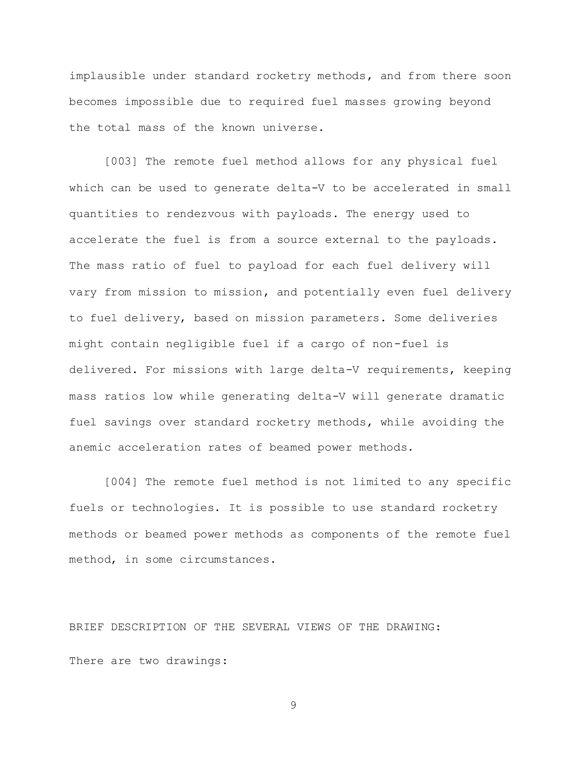 9
implausible under standard rocketry methods, and from there soon
becomes impossible due to required fuel masses growing beyond
the total mass of the known universe.
[003] The remote fuel method allows for any physical fuel
which can be used to generate delta-V to be accelerated in small
quantities to rendezvous with payloads. The energy used to
accelerate the fuel is from a source external to the payloads.
The mass ratio of fuel to payload for each fuel delivery will
vary from mission to mission, and potentially even fuel delivery
to fuel delivery, based on mission parameters. Some deliveries
might contain negligible fuel if a cargo of non-fuel is
delivered. For missions with large delta-V requirements, keeping
mass ratios low while generating delta-V will generate dramatic
fuel savings over standard rocketry methods, while avoiding the
anemic acceleration rates of beamed power methods.
[004] The remote fuel method is not limited to any specific
fuels or technologies. It is possible to use standard rocketry
methods or beamed power methods as components of the remote fuel
method, in some circumstances.
BRIEF DESCRIPTION OF THE SEVERAL VIEWS OF THE DRAWING:
There are two drawings:
 