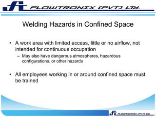 Welding Hazards in Confined Space
• A work area with limited access, little or no airflow, not
intended for continuous occupation
– May also have dangerous atmospheres, hazardous
configurations, or other hazards
• All employees working in or around confined space must
be trained
 