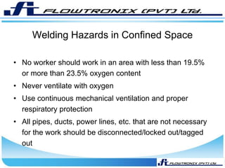 Welding Hazards in Confined Space
• No worker should work in an area with less than 19.5%
or more than 23.5% oxygen content
• Never ventilate with oxygen
• Use continuous mechanical ventilation and proper
respiratory protection
• All pipes, ducts, power lines, etc. that are not necessary
for the work should be disconnected/locked out/tagged
out
 