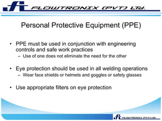 Personal Protective Equipment (PPE)
• PPE must be used in conjunction with engineering
controls and safe work practices
– Use of one does not eliminate the need for the other
• Eye protection should be used in all welding operations
– Wear face shields or helmets and goggles or safety glasses
• Use appropriate filters on eye protection
 