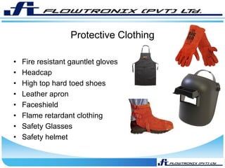 Protective Clothing
• Fire resistant gauntlet gloves
• Headcap
• High top hard toed shoes
• Leather apron
• Faceshield
• Flame retardant clothing
• Safety Glasses
• Safety helmet
 