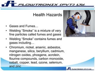 Health Hazards
• Gases and Fumes…
• Welding “Smoke” is a mixture of very
fine particles called fumes and gases
• Welding “Smoke” contains fumes and
gases including…
• Chromium, nickel, arsenic, asbestos,
manganese, silica, beryllium, cadmium,
nitrogen oxides, phosgene, acrolein,
flourine compounds, carbon monoxide,
cobalt, copper, lead, ozone, selenium,
and zinc
 