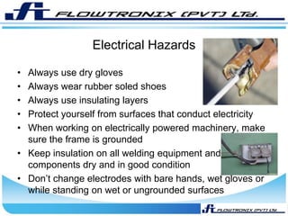 Electrical Hazards
• Always use dry gloves
• Always wear rubber soled shoes
• Always use insulating layers
• Protect yourself from surfaces that conduct electricity
• When working on electrically powered machinery, make
sure the frame is grounded
• Keep insulation on all welding equipment and
components dry and in good condition
• Don’t change electrodes with bare hands, wet gloves or
while standing on wet or ungrounded surfaces
 