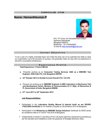 CURRICULUM VITAE
Name: Hemanthkumar.P
#18, 14th
Cross, Sri Venkateshwara Nilaya,
Agrahara Dasarahalli,
Bangalore-560079
Mobile No: +91-7353540835
E-mail ID: etdc.hemanth@gmail.com
C a r e e r O b j e c t i v e
To be a part of a highly motivated team and make the best use of my potential and skills to raise
our organization up to the pinnacle of success, and gradually make my way with my experience to
become a successful entrepreneur.
E x p e r i e n c e P r o f i l e
Total Experience: 4 Years 8 Month
 Presently working as an Consumer Testing Services -E&E as a EMI/EMC Test
Engineer, SGS India Pvt. Ltd, Bangalore-560100
 23rd
October 2013 to till date Current Overall CTC: 4.8 LPA
 Previous am working as an EMI/EMC Engineer in EMC Laboratory in Electronics Test
and Development Centre, Ministry of Communication & I.T, Dept. of Electronics &
IT, Government of India, Bangalore-560058
 01st
June 2011 to 24th
September 2013
Job Responsibilities:
 Participated in the Laboratory Quality Manual & Internal Audit as per ISO/IEC
17025:2005 Certificate for CII Institute of Quality on 26-29 March 2014 at Bangalore.
 Participated in the Workshop on EMI/EMC Design Solutions Certificate for DHIO center
for excellence held on 5th
and 6th
Feb 2016 at Bangalore.
 Independently Involved in Lab Setup (From Lab layout planning, Equipment purchasing as
per the standard and installation) under the guidance of Strategic Business Head.
 