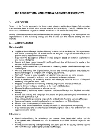 JOB DESCRIPTION / MARKETING & E-COMMERCE EXECUTIVE
1. JOB PURPOSE
To support the Country Manager in the development, planning and implementation of all marketing
& e-commerce sales activities, so as to drive revenue and grow loyalty of all QR products from all
distribution channels and targeted audiences as defined in the annual Marketing Plan.
Directly contributes to the delivery of the market revenue target by assisting in the development and
implementation of the marketing strategy and the e-sales plan that targets existing and new
markets.
2. ACCOUNTABILITIES
Marketing & PR
 Support Country Manager to plan according to Head Office and Regional Office guidelines
the annual Marketing Plan for Station within the assigned budget to enhance the product
position and to meet revenue objectives.
 Support in the development of target-oriented company based on customer segmentation
and market intelligence.
 Source and share market research insight and trends that will improve the quality of the
campaigns delivered in the region.
 Ongoing measurement and optimization of all marketing budget spend to ensure objectives
are being met.
 Observe and comply with all procurement, finance and contractual policies and procedures
to ensure the region is compliant with company requirements.
 Work with Finance to un sure suppliers are paid on time expenses are being accrued.
 Ensure brand, messaging, style and tone consistency is always maintained.
 Assist in developing all marketing artwork and messaging with the support of Regional
Marketing Manager and Head Office.
 Propose and contribute in developing and executing new and innovative initiatives.
 Assist to deliver events and exhibitions to the required QR standard.
 Respond to all communications in a timely manner.
 Deliver ongoing and timely reports requested by Country Manager and Regional Marketing
Manager.
 Ensure post activity and campaign evaluations are producedidentifying effectiveness of
activity and quantitative ROI.
 Support to evaluate sponsorship proposals for and submit to Regional Marketing Manager.
 Source and develop marketing collateral and merchandise as per QR guidelines.
 Monitor promotional/giveaways/collaterals stock
 Launch press release/newsletters focusing on major QR developments (local/global).
 Support to develop and execute integrated PR campaigns as well as new and innovative PR
opportunities and stories.
E-Commerce
 Contribute in achieving the qatarairways.com revenue, share (penetration), online check-in
(OLCI) penetration, conversion and B2C E-newsletter subscribers database targets for the
country.
 Contribute in developing and implementing an E-sales plan for the country with the support
of Country Manager and Regional Direct Sales Manager.
 