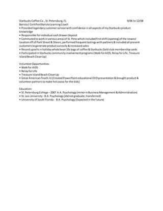 StarbucksCoffee Co.,St.Petersburg,FL 9/06 to 12/08
Barista/ CertifiedBaristaLearningCoach
• Providedlegendarycustomerservice withconfidence inall aspectsof myStarbucksproduct
knowledge
• Responsible forindividual cashdrawerdeposit
• Commutedtoworkinvariousareasof St. Pete whichincludedfirstshift(opening)of the newest
locationoff of Park Street& Sheen, performedfrequenttastingswithpartners&includedall present
customerstogenerate productcuriosity&increasedsales
• Recordupsellsinholidaywholebean1lb bagsof coffee &StarbucksGold club membershipcards
• ParticipatedinStarbuckscommunityinvolvementprograms(WalkforAIDS,RelayforLife,Treasure
IslandBeachCleanUp)
VolunteerOpportunities:
• Walkfor AIDS
• RelayforLife
• Treasure IslandBeachCleanUp
• Great AmericanTeach-In(CreatedPowerPointeducational DVDpresentation&broughtproduct&
volunteerpartnerstomake hotcocoa for the kids)
Education:
• St.PetersburgCollege–2007 A.A.Psychology(minorinBusinessManagement&Administration)
• St.Leo University - B.A.Psychology(didnotgraduate;transferred)
• Universityof SouthFlorida - B.A.Psychology(Expectedinthe future)
 