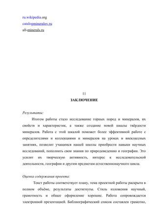 ru.wikipedia.org
catalogmineralov.ru
all-minerals.ru




                                      11
                               ЗАКЛЮЧЕНИЕ


Результаты:
      Итогом работы стало исследование горных пород и минералов, их
свойств и характеристик, а также создание новой шкалы твёрдости
минералов. Работа с этой шкалой поможет более эффективной работе с
определителями и коллекциями и минералов на уроках и внеклассных
занятиях, позволит учащимся нашей школы приобрести навыки научных
исследований, пополнить свои знания по природоведению и географии. Это
усилит    их      творческую   активность,   интерес   к   исследовательской
деятельности, географии и другим предметам естественнонаучного цикла.


Оценка содержания проекта:
       Текст работы соответствует плану, тема проектной работы раскрыта в
полном объёме, результаты достигнуты. Стиль изложения научный,
грамотность и общее оформление хорошие. Работа сопровождается
электронной презентацией. Библиографический список составлен грамотно,
 