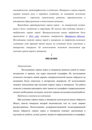 магматические, метаморфические и осадочные. Минералы и горные породы
играют важную роль в народном хозяйстве, их называют полезными
ископаемыми - горючими, химическими, рудными, строительными и
ювелирными (драгоценными и поделочными камнями).
    Важнейшие характеристики горных пород – их минеральный состав,
цвет и блеск, плотность и структура. Во многом эти свойства связаны с
твёрдостью горных пород. Минералогическая шкала твёрдости была
предложена в 1811 году немецким минералогом Фридрихом Моосом.
Исследование свойств горных пород и минералов, их твёрдости позволило
составить свой вариант такой шкалы на основании более известных и
интересных минералов. Её использование поможет школьникам при
изучении горных пород и минералов.
                                        2
                                ВВЕДЕНИЕ


    Актуальность:
        Исследование горных пород и минералов является одной из самых
интересных и важных тем курса школьной географии. Их исследование
позволило составить новый вариант минералогической шкалы твёрдости на
основании более известных и интересных минералов. Её использование
поможет школьникам при изучении горных пород и минералов. Эта работа
позволит учащимся расширить свои знания по географии и природоведению,
освоить необходимые методики, получить навыки исследовательской работы
    Проблема и гипотеза исследования:
    При изучении горных пород и минералов используется шкала твёрдости
Мооса, многие минералы которой малоизвестны или не столь широко
распространены. Использование усовершенствованной иллюстрированной
шкалы твёрдости горных пород и минералов поможет школьникам в
изучении их свойств, лучше усвоить знания по природоведению и географии.
 