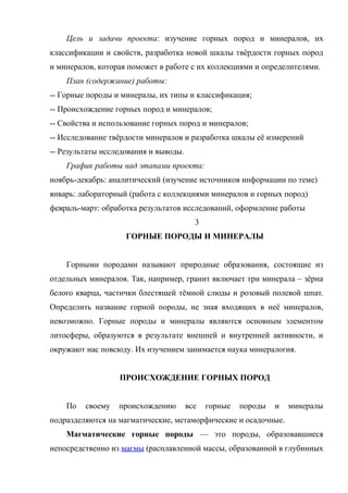 Цель и задачи проекта: изучение горных пород и минералов, их
классификации и свойств, разработка новой шкалы твёрдости горных пород
и минералов, которая поможет в работе с их коллекциями и определителями.
    План (содержание) работы:
-- Горные породы и минералы, их типы и классификация;
-- Происхождение горных пород и минералов;
-- Свойства и использование горных пород и минералов;
-- Исследование твёрдости минералов и разработка шкалы её измерений
-- Результаты исследования и выводы.
    График работы над этапами проекта:
ноябрь-декабрь: аналитический (изучение источников информации по теме)
январь: лабораторный (работа с коллекциями минералов и горных пород)
февраль-март: обработка результатов исследований, оформление работы
                                         3
                    ГОРНЫЕ ПОРОДЫ И МИНЕРАЛЫ


    Горными породами называют природные образования, состоящие из
отдельных минералов. Так, например, гранит включает три минерала – зёрна
белого кварца, частички блестящей тёмной слюды и розовый полевой шпат.
Определить название горной породы, не зная входящих в неё минералов,
невозможно. Горные породы и минералы являются основным элементом
литосферы, образуются в результате внешней и внутренней активности, и
окружают нас повсюду. Их изучением занимается наука минералогия.


                  ПРОИСХОЖДЕНИЕ ГОРНЫХ ПОРОД


    По   своему   происхождению        все   горные   породы   и   минералы
подразделяются на магматические, метаморфические и осадочные.
    Магматические горные породы — это породы, образовавшиеся
непосредственно из магмы (расплавленной массы, образованной в глубинных
 