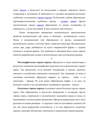зонах Земли), в результате её поступления в верхние горизонты Земли,
охлаждения и застывания. В зависимости от условий застывания различают
глубинные и излившиеся горные породы. На большой глубине образовались
крупнокристаллические глубинные породы – долерит, гранит. Другие
магматические горные породы образовались из магмы, излившейся на
поверхность, а затем застывшей. К ним относятся туф и базальт.
        Очень интересными минералами магматического происхождения
являются вулканический туф, пемза, и обсидиан - вулканическое стекло.
Пемза    и   вулканический   туф   образовались   из   магмы,    насыщенной
раскалёнными газами, и поэтому имеют пористую структуру. Вулканическое
стекло при ударе разбивается на куски неправильной формы с гладким
изломом и острыми краями. Эта особенность обсидиана была очень хорошо
известна первобытным людям и использовалась при изготовлении оружия.
                                       4
    Метаморфические горные породы образуются в толще земной коры в
результате изменения (метаморфизма) осадочных или магматических горных
пород. Это происходит из-за высокой температуры в мантии, высокого
давления и воздействия химических соединений. Так, например, из песка и
песчаника постепенно образуется кварцит, из гранита – гнейс, а из
известняка – мрамор. Из угля может образоваться графит, а из него, на
большой глубине и под воздействием чудовищного давления – алмазы.
    Осадочные горные породы составляют самую большую группу горных
пород. Они образовались в результате разрушения и отложения других
горных пород, химического и механического выпадения осадка из воды, из
окаменевших остатков живых организмов. Продукты разрушения могут быть
различны по своим размерам – от крупных глыб до мельчайших пылинок. Но
все они после разрушения уплотняются, и из них образуются осадочные
породы, имеющие обломочное, химическое и органическое происхождение.
 