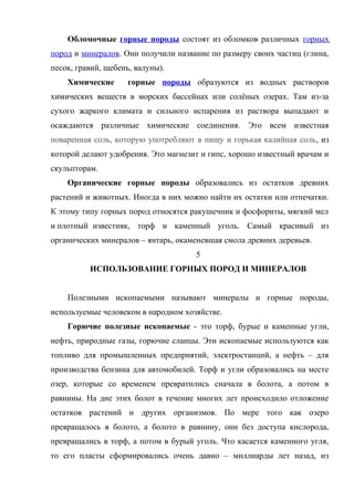 Обломочные горные породы состоят из обломков различных горных
пород и минералов. Они получили название по размеру своих частиц (глина,
песок, гравий, щебень, валуны).
    Химические       горные породы образуются из водных растворов
химических веществ в морских бассейнах или солёных озерах. Там из-за
сухого жаркого климата и сильного испарения из раствора выпадают и
осаждаются различные химические соединения. Это всем известная
поваренная соль, которую употребляют в пищу и горькая калийная соль, из
которой делают удобрения. Это магнезит и гипс, хорошо известный врачам и
скульпторам.
    Органические горные породы образовались из остатков древних
растений и животных. Иногда в них можно найти их остатки или отпечатки.
К этому типу горных пород относятся ракушечник и фосфориты, мягкий мел
и плотный известняк, торф и каменный уголь. Самый красивый из
органических минералов – янтарь, окаменевшая смола древних деревьев.
                                     5
          ИСПОЛЬЗОВАНИЕ ГОРНЫХ ПОРОД И МИНЕРАЛОВ


    Полезными ископаемыми называют минералы и горные породы,
используемые человеком в народном хозяйстве.
    Горючие полезные ископаемые - это торф, бурые и каменные угли,
нефть, природные газы, горючие сланцы. Эти ископаемые используются как
топливо для промышленных предприятий, электростанций, а нефть – для
производства бензина для автомобилей. Торф и угли образовались на месте
озер, которые со временем превратились сначала в болота, а потом в
равнины. На дне этих болот в течение многих лет происходило отложение
остатков растений и других организмов. По мере того как озеро
превращалось в болото, а болото в равнину, они без доступа кислорода,
превращались в торф, а потом в бурый уголь. Что касается каменного угля,
то его пласты сформировались очень давно – миллиарды лет назад, из
 