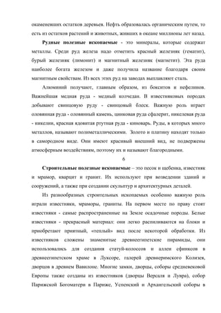 окаменевших остатков деревьев. Нефть образовалась органическим путем, то
есть из остатков растений и животных, живших в океане миллионы лет назад.
    Рудные полезные ископаемые - это минералы, которые содержат
металлы. Среди руд железа надо отметить красный железняк (гематит),
бурый железняк (лимонит) и магнитный железняк (магнетит). Эта руда
наиболее богата железом и даже получила название благодаря своим
магнитным свойствам. Из всех этих руд на заводах выплавляют сталь.
    Алюминий получают, главным образом, из бокситов и нефелинов.
Важнейшая медная руда - медный колчедан. В известняковых породах
добывают свинцовую руду - свинцовый блеск. Важную роль играет
оловянная руда - оловянный камень, цинковая руда сфалерит, никелевая руда
- никелин, красная ядовитая ртутная руда - киноварь. Руды, в которых много
металлов, называют полиметаллическими. Золото и платину находят только
в самородном виде. Они имеют красивый внешний вид, не подвержены
атмосферным воздействиям, поэтому их и называют благородными.
                                      6
    Строительные полезные ископаемые – это песок и щебенка, известняк
и мрамор, кварцит и гранит. Их используют при возведении зданий и
сооружений, а также при создании скульптур и архитектурных деталей.
    Из разнообразных строительных ископаемых особенно важную роль
играли известняки, мраморы, граниты. На первом месте по праву стоят
известняки - самые распространенные на Земле осадочные породы. Белые
известняки - прекрасный материал: они легко распиливаются на блоки и
приобретают приятный, «теплый» вид после некоторой обработки. Из
известняков   сложены   знаменитые    древнеегипетские   пирамиды,    они
использовались для создания статуй-колоссов и аллеи сфинксов в
древнеегипетском храме в Луксоре, галерей древнеримского Колизея,
дворцов в древнем Вавилоне. Многие замки, дворцы, соборы средневековой
Европы также созданы из известняков (дворцы Версаля и Лувра), собор
Парижской Богоматери в Париже, Успенский и Архангельский соборы в
 