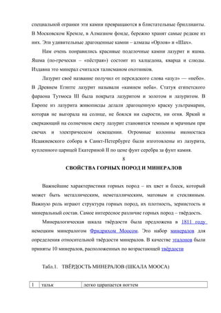 специальной огранки эти камни превращаются в блистательные бриллианты.
В Московском Кремле, в Алмазном фонде, бережно хранят самые редкие из
них. Эти удивительные драгоценные камни – алмазы «Орлов» и «Шах».
    Нам очень понравились красивые поделочные камни лазурит и яшма.
Яшма (по-гречески – «пёстрая») состоит из халцедона, кварца и слюды.
Издавна это минерал считался талисманом охотников.
    Лазурит своё название получил от персидского слова «азул» — «небо».
В Древнем Египте лазурит называли «камнем неба». Статуя египетского
фараона Тутмоса III была покрыта лазуритом и золотом и лазуритом. В
Европе из лазурита живописцы делали драгоценную краску ультрамарин,
которая не выгорала на солнце, не боялся ни сырости, ни огня. Яркий и
сверкающий на солнечном свету лазурит становится темным и мрачным при
свечах и электрическом освещении. Огромные колонны иконостаса
Исаакиевского собора в Санкт-Петербурге были изготовлены из лазурита,
купленного царицей Екатериной II по цене фунт серебра за фунт камня.
                                      8
              СВОЙСТВА ГОРНЫХ ПОРОД И МИНЕРАЛОВ


    Важнейшие характеристики горных пород – их цвет и блеск, который
может быть металлическим, неметаллическим, матовым и стеклянным.
Важную роль играют структура горных пород, их плотность, зернистость и
минеральный состав. Самое интересное различие горных пород – твёрдость.
    Минералогическая шкала твёрдости была предложена в 1811 году
немецким минералогом Фридрихом Моосом. Это набор минералов для
определения относительной твёрдости минералов. В качестве эталонов были
приняты 10 минералов, расположенных по возрастающей твёрдости


    Табл.1. ТВЁРДОСТЬ МИНЕРАЛОВ (ШКАЛА МООСА)


1   тальк             легко царапается ногтем
 